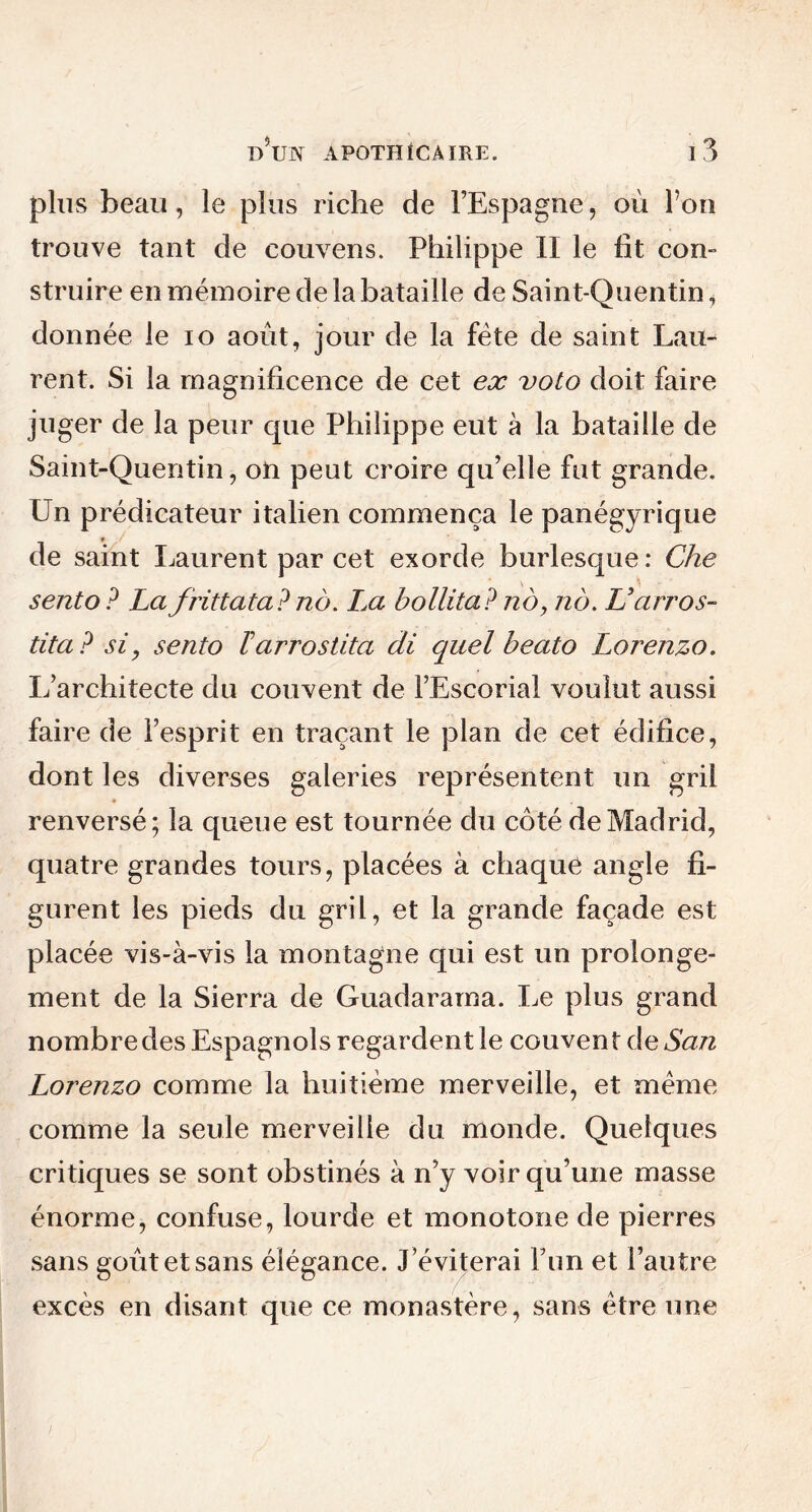 plus beau, le plus riche de l’Espagne, où Ton trouve tant de eouvens. Philippe II le fît con- struire en mémoire de la bataille de Saint-Quentin, donnée le io août, jour de la fête de saint Lau- rent. Si la magnificence de cet ex voto doit faire juger de la peur que Philippe eut à la bataille de Saint-Quentin, on peut croire qu’elle fut grande. Un prédicateur italien commença le panégyrique de saint Laurent par cet exorde burlesque: Che sento? La frittata? no. I.a bollita? no, no. Varros- tita ? siy sento Tarrostita di quel beato Lorenzo. L’architecte du couvent de l’Escorial voulut aussi faire de l’esprit en traçant le plan de cet édifice, dont les diverses galeries représentent un gril renversé; la queue est tournée du côté de Madrid, quatre grandes tours, placées à chaque angle fi- gurent les pieds du gril, et la grande façade est placée vis-à-vis la montagne qui est un prolonge- ment de la Sierra de Guadarama. Le plus grand nombredes Espagnols regardent le couvent de San Lorenzo comme la huitième merveille, et même comme la seule merveille du monde. Quelques critiques se sont obstinés à n’y voir qu’une masse énorme, confuse, lourde et monotone de pierres sans goût et sans élégance. J’éviterai l’un et l’autre excès en disant que ce monastère, sans être une