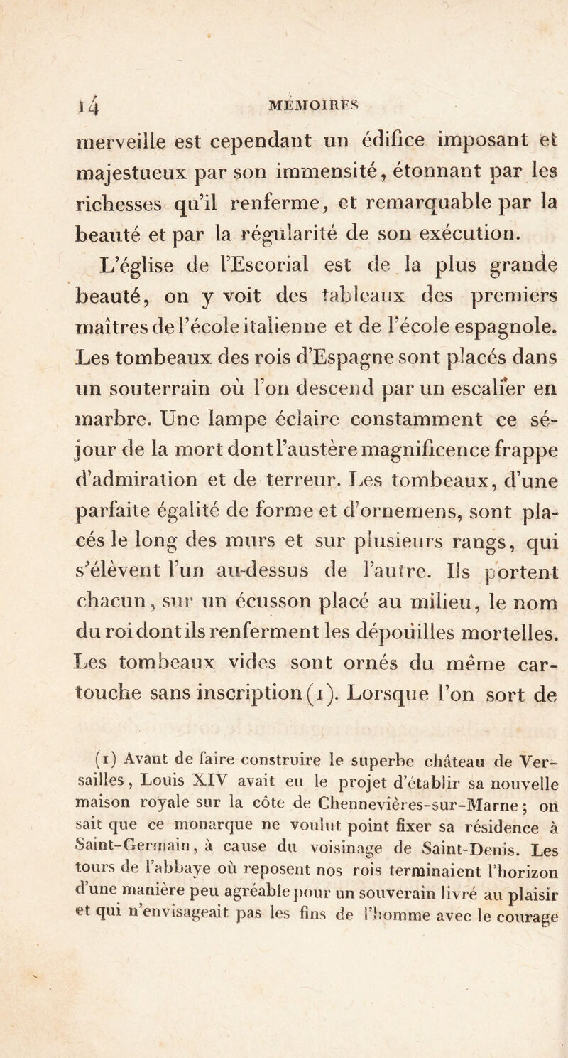 merveille est cependant un édifice imposant et majestueux par son immensité, étonnant par les richesses qu’il renferme, et remarquable par la beauté et par la régularité de son exécution. L’église de l’Escorial est de la plus grande beauté, on y voit des tableaux des premiers maîtres de l’école italienne et de l’école espagnole. Les tombeaux des rois d’Espagne sont placés dans un souterrain où l’on descend par un escalier en marbre. Une lampe éclaire constamment ce sé- jour de la mort dont l’austère magnificence frappe d’admiration et de terreur. Les tombeaux, d’une parfaite égalité de forme et d’ornemens, sont pla- cés le long des murs et sur plusieurs rangs, qui s’élèvent l’un au-dessus de l’autre. Ils portent chacun, sur un écusson placé au milieu, le nom du roi dont ils renferment les dépouilles mortelles. Les tombeaux vides sont ornés du même car- touche sans inscription (i). Lorsque l’on sort de (i) Avant de faire construire ie superbe château de Ver- sailles, Louis XIV avait eu le projet d’établir sa nouvelle maison royale sur la côte de Chennevières-sur-Marne ; on sait que ce monarque ne voulut point fixer sa résidence à Saint-Germain, à cause du voisinage de Saint-Denis. Les tours de l’abbaye où reposent nos rois terminaient l’horizon dune manière peu agréable pour un souverain livré au plaisir et qui n envisageait pas les fins de 1 homme avec le courage