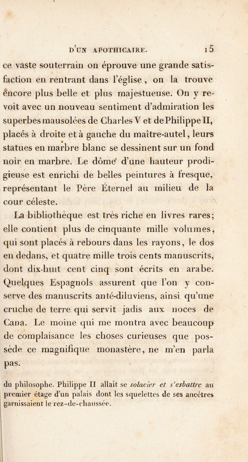 ce vaste souterrain on éprouve une grande satis- faction en rentrant dans l’église , on la trouve ëncore plus belle et plus majestueuse. On y re- voit avec un nouveau sentiment d’admiration les superbes mausolées de Charles Y et de Philippe II, placés à droite et à gauche du maitre-autel, leurs statues en marbre blanc se dessinent sur un fond noir en marbre. Le dôme d’une hauteur prodi- gieuse est enrichi de belles peintures à fresque, représentant le Père Éternel au milieu de la cour céleste. La bibliothèque est très riche en livres rares; elle contient plus de cinquante mille volumes, qui sont placés à rebours dans les rayons, le dos en dedans, et quatre mille trois cents manuscrits, dont dix-huit cent cinq sont écrits en arabe. Quelques Espagnols assurent que l’on y con- serve des manuscrits anté-diiuviens, ainsi qu’une cruche de terre qui servit jadis aux noces de Cana. Le moine qui me montra avec beaucoup de complaisance les choses curieuses que pos- sède ce magnifique monastère, ne m’en parla pas. du philosophe. Philippe II allait se solacier et s’esbattre au premier étage d’un palais dont les squelettes de ses ancêtres garnissaient le rez-de-chaussée.