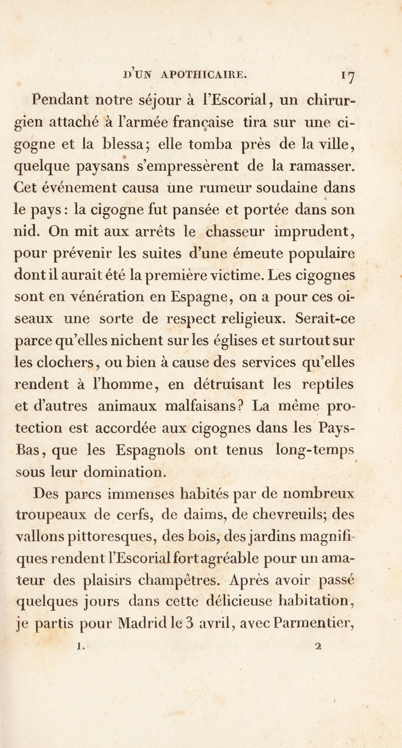 *7 Pendant notre séjour à l’Escorial, un chirur- gien attaché à l’armée française tira sur une ci- gogne et la blessa; elle tomba près de la ville, quelque paysans s’empressèrent de la ramasser. Cet événement causa une rumeur soudaine dans le pays : la cigogne fut pansée et portée dans son nid. On mit aux arrêts le chasseur imprudent, pour prévenir les suites d’une émeute populaire dont il aurait été la première victime. Les cigognes sont en vénération en Espagne, on a pour ces oi- seaux une sorte de respect religieux. Serait-ce parce qu’elles nichent sur les églises et surtout sur les clochers, ou bien à cause des services qu’elles rendent à l’homme, en détruisant les reptiles et d’autres animaux malfaisans? La même pro- tection est accordée aux cigognes dans les Pays- Bas, que les Espagnols ont tenus long-temps sous leur domination. Des parcs immenses habités par de nombreux troupeaux de cerfs, de daims, de chevreuils; des vallons pittoresques, des bois, des jardins magnifi- ques rendent l’Escorial fort agréable pour un ama- teur des plaisirs champêtres. Après avoir passé quelques jours dans cette délicieuse habitation, je partis pour Madrid le 3 avril, avec Parmentier, i. 2 i