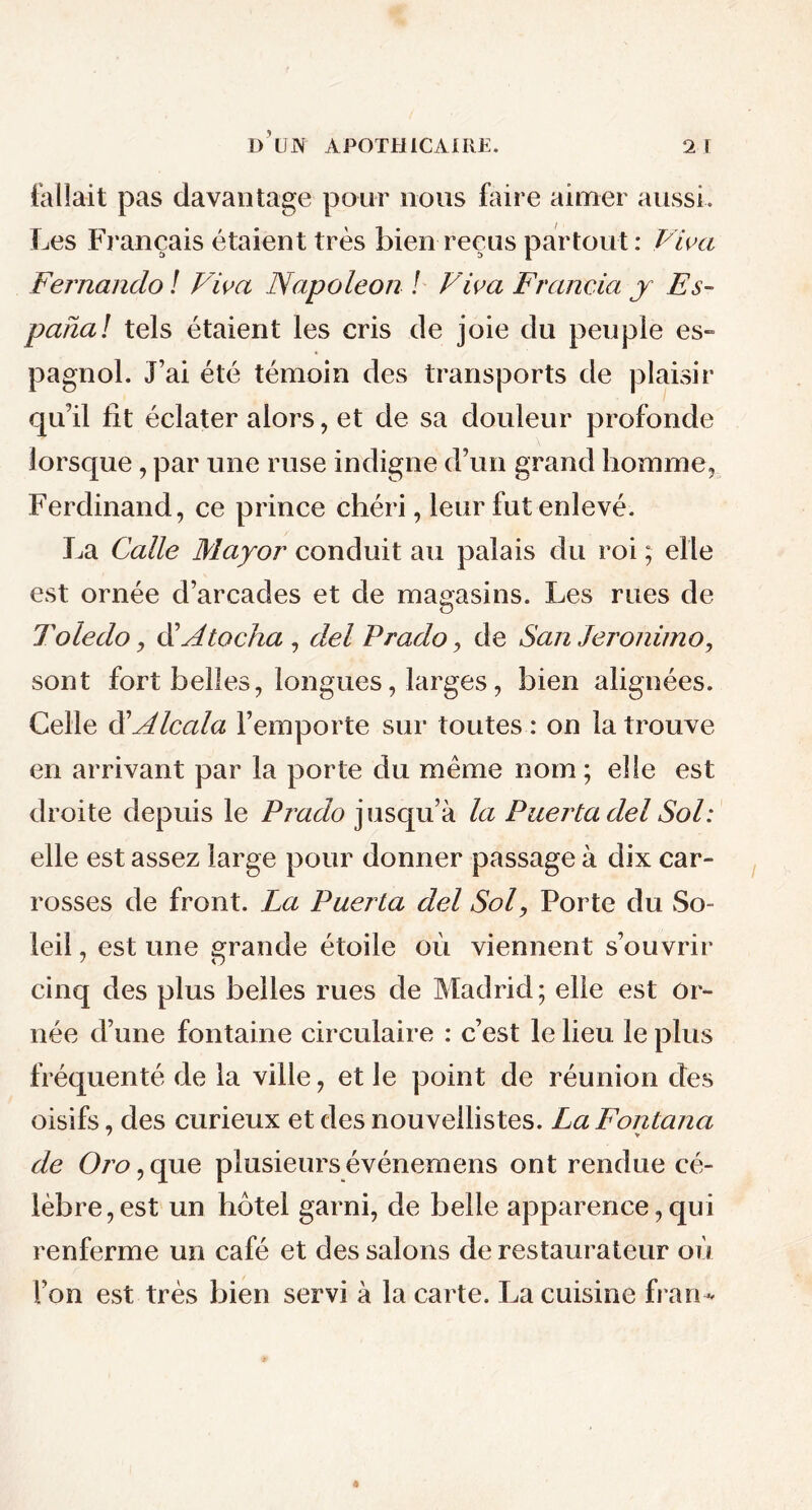 fallait pas davantage pour nous faire aimer aussi. Les Français étaient très bien reçus partout: Viva Fernando ! Viva Napoléon ! Viva Francia y Es- panai tels étaient les cris de joie du peuple es- pagnol. J’ai été témoin des transports de plaisir qu’il fit éclater alors, et de sa douleur profonde lorsque, par une ruse indigne d’un grand homme, Ferdinand, ce prince chéri, leur fut enlevé. La Galle Mayor conduit au palais du roi ; elle est ornée d’arcades et de magasins. Les rues de T oie do j d’A tacha , del Prado, de San Jeronimo, sont fort belles, longues, larges, bien alignées. Celle d ' Alcala l’emporte sur toutes: on la trouve en arrivant par la porte du même nom ; elle est droite depuis le Prado jusqu’à la Puertadel Sol: elle est assez large pour donner passage à dix car- rosses de front. La Puerta del Sol, Porte du So- leil , est une grande étoile où viennent s’ouvrir cinq des plus belles rues de Madrid ; elle est or- née d’une fontaine circulaire : c’est le lieu le plus fréquenté de la ville, et le point de réunion des oisifs, des curieux et des nouvellistes. La Fontana de Oro, que plusieurs événemens ont rendue cé- lèbre, est un hôtel garni, de belle apparence,qui renferme un café et des salons de restaurateur où l’on est très bien servi à la carte. La cuisine fran-*