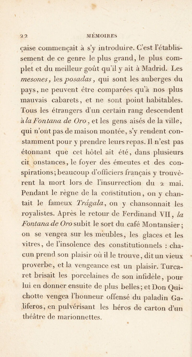 caise commençait à s’v introduire. C’est rétablis- :> 6 J sement de ce genre le plus grand, le plus com- plet et du meilleur goût qu’il y ait à Madrid. Les mesones, les posadas, qui sont les auberges du pays, ne peuvent être comparées qu’à nos plus mauvais cabarets, et ne sont point habitables. Tous les étrangers dun certain rang descendent à la Forttana de Oj'O , et les gens aisés de la vide, qui n’ont pas de maison montée, s’y rendent con- stamment pour y prendre leurs repas. Il n’est pas étonnant que cet hôtel ait été, dans plusieurs cii onstances, le foyer des émeutes et des con- spirations; beaucoup d’officiers français y trouvè- rent la mort lors de l’insurrection du a mai. Pendant le règne de la constitution, on y chan- tait le fameux Trdgala, on y chansonnait les royalistes. Après le retour de Ferdinand VII, la Fontana de Oro subit le sort du café Montansier ; on se vengea sur les meubles, les glaces et les vitres, de l’insolence des constitutionnels : cha- cun prend son plaisir ou il le trouve, dit un vieux proverbe, et la vengeance est un plaisir. Turca- ret brisait les porcelaines de son infidèle, pour lui en donner ensuite de plus belles; et Don Qui- chotte vengea l’honneur offensé du paladin Ga- liferos, en pulvérisant les héros de carton d’un théâtre de marionnettes.