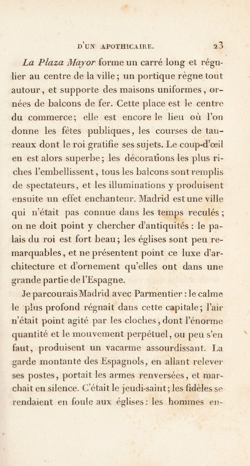 La Plaza Major forme un carré long et régu- lier au centre de la ville ; un portique règne tout autour, et supporte des maisons uniformes, or- nées de balcons de fer. Cette place est le centre du commerce; elle est encore le lieu où l’on donne les fêtes publiques, les courses de tau- reaux dont le roi gratifie ses sujets. Le conp-d’œil en est alors superbe ; les décorations les plus ri- ches l’embellissent, tous les balcons sont remplis de spectateurs, et les illuminations y produisent ensuite un effet enchanteur. Madrid est une ville qui n’était pas connue dans les temps reculés ; on ne doit point y chercher d’antiquités : le pa- lais du roi est fort beau ; les églises sont peu re- marquables , et ne présentent point ce luxe d’ar- chitecture et d’ornement qu’elles ont dans une grande partie de l’Espagne. Je parcourais Madrid avec Parmentier : le calme le plus profond régnait dans cette capitale; l’air n’était point agité par les cloches, dont l’énorme quantité et le mouvement perpétuel, ou peu s’en faut, produisent un vacarme assourdissant. La garde montante des Espagnols, en allant relever ses postes, portait les armes renversées, et mar- chait en silence. C’était le jeudi-saint; les fidèles se rendaient en foule aux églises : les hommes en..-