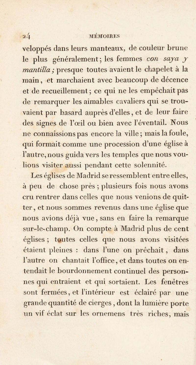 veloppés dans leurs manteaux, de couleur brune le plus généralement; les femmes con saya y mantilla ; presque toutes avaient le chapelet à la main, et marchaient avec beaucoup de décence et de recueillement ; ce qui ne les empêchait pas de remarquer les aimables cavaliers qui se trou- vaient par hasard auprès d’elles, et de leur faire des signes de l’œil ou bien avec l’éventail. Nous ne connaissions pas encore la ville ; mais la foule, qui formait comme une procession d’une église à l’autre, nous guida vers les temples que nous vou- lions visiter aussi pendant cette solennité. Les églises de Madrid se ressemblent entre elles, à peu de chose près ; plusieurs fois nous avons cru rentrer dans celles que nous venions de quit- ter, et nous sommes revenus dans une église que nous avions déjà vue, sans en faire la remarque sur-le-champ. On compte à Madrid plus de cent églises ; toutes celles que nous avons visitées étaient pleines : dans l’une on prêchait, dans l’autre on chantait l’office, et dans toutes on en- tendait le bourdonnement continuel des person- nes qui entraient et qui sortaient. Les fenêtres sont fermées, et l’intérieur est éclairé par une grande quantité de cierges, dont la lumière porte un vif éclat sur les ornemens très riches, mais