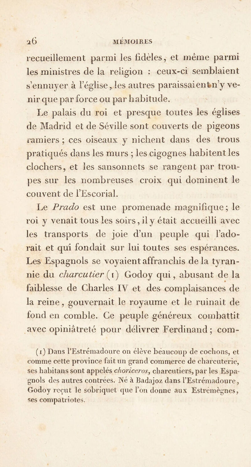 recueillement parmi les fidèles, et même parmi les ministres de la religion : ceux-ci semblaient s’ennuyer à l’église, les autres paraissaient n’y ve- nir que par force ou par habitude. Le palais du roi et presque toutes les églises de Madrid et de Séville sont couverts de pigeons ramiers ; ces oiseaux y nichent dans des trous pratiqués dans les murs ; les cigognes habitent les clochers, et les sansonnets se rangent par trou- pes sur les nombreuses croix qui dominent le couvent de l’Escorial. Le Prado est une promenade magnifique ; le roi y venait tous les soirs, il y était accueilli avec les transports de joie d’un peuple qui l’ado- rait et qui fondait sur lui toutes ses espérances. Les Espagnols se voyaient affranchis delà tyran- nie du charcutier (\) Godoy qui, abusant de la faiblesse de Charles IV et des complaisances de la reine, gouvernait le royaume et le ruinait de fond en comble. Ce peuple généreux combattit avec opiniâtreté pour délivrer Ferdinand; corn- (i) Dans PEstrémadoure on élève beaucoup de cochons, et comme cette province fait un grand commerce de charcuterie, ses habitans sont appelés choriceros, charcutiers, par les Espa- gnols des autres contrées. Né à Badajoz dans PEstrémadoure, Godoy reçut le sobriquet que Pon donne aux Estrémègnes, ses compatriotes.