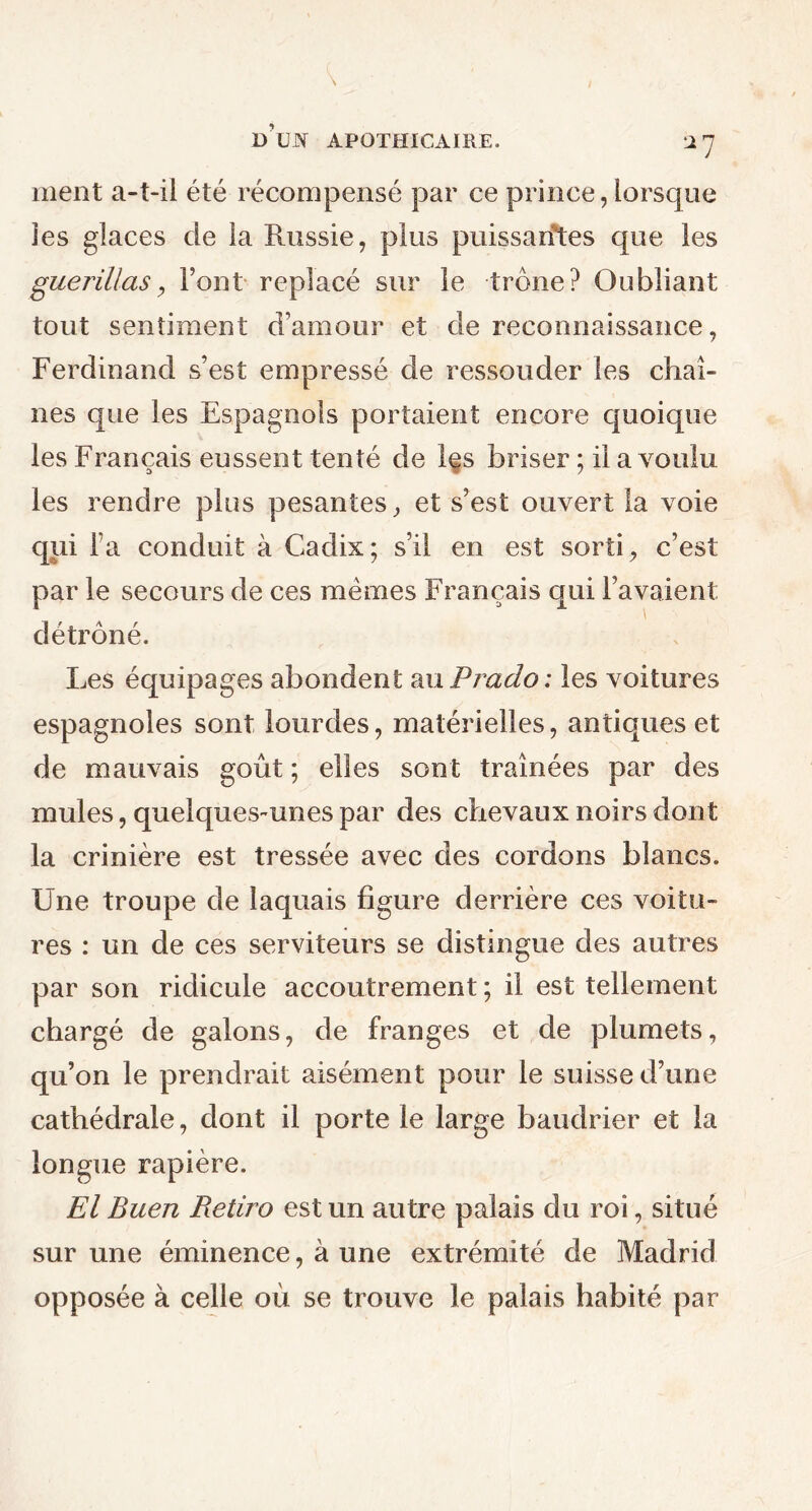 ment a-t-il été récompensé par ce prince, lorsque les glaces de la Russie, plus puissantes que les guérillas, Font replacé sur le trône? Oubliant tout sentiment d’amour et de reconnaissance, Ferdinand s’est empressé de ressouder les chaî- nes que les Espagnols portaient encore quoique les Français eussent tenté de les briser ; il a voulu les rendre plus pesantes, et s’est ouvert la voie qui l’a conduit à Cadix; s’il en est sorti, c’est par le secours de ces mêmes Français qui l’avaient détrôné. Les équipages abondent a xi Prado: les voitures espagnoles sont lourdes, matérielles, antiques et de mauvais goût ; elles sont traînées par des mules, quelques-unes par des chevaux noirs dont la crinière est tressée avec des cordons blancs. Une troupe de laquais figure derrière ces voitu- res : un de ces serviteurs se distingue des autres par son ridicule accoutrement ; il est tellement chargé de galons, de franges et de plumets, qu’on le prendrait aisément pour le suisse d’une cathédrale, dont il porte le large baudrier et la longue rapière. El Buen Retiro est un autre palais du roi, situé sur une éminence, à une extrémité de Madrid opposée à celle où se trouve le palais habité par