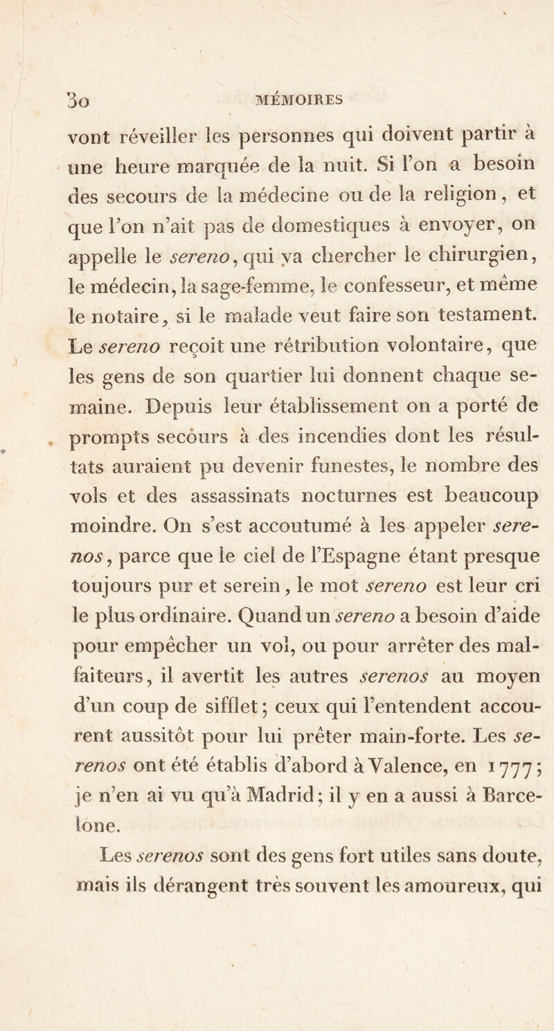 vont réveiller les personnes qui doivent partir à une heure marquée de la nuit. Si Ton a besoin des secours de la médecine ou de la religion , et que l’on n’ait pas de domestiques à envoyer, on appelle le sereno, qui va chercher le chirurgien, le médecin, la sage-femme, le confesseur, et meme le notaire, si le malade veut faire son testament. Le sereno reçoit une rétribution volontaire, que les gens de son quartier lui donnent chaque se- maine. Depuis leur établissement on a porté de prompts secours à des incendies dont les résul- tats auraient pu devenir funestes, le nombre des vols et des assassinats nocturnes est beaucoup moindre. On s’est accoutumé à les appeler sere- nos , parce que le ciel de l’Espagne étant presque toujours pur et serein, le mot sereno est leur cri le plus ordinaire. Quand un sereno a besoin d’aide pour empêcher un vol, ou pour arrêter des mal- faiteurs, il avertit les autres serenos au moyen d’un coup de sifflet ; ceux qui l’entendent accou- rent aussitôt pour lui prêter main-forte. Les se- renos ont été établis d’abord à Valence, en 1777 ? je n’en ai vu qu’à Madrid; il y en a aussi à Barce- lone. Les serenos sont des gens fort utiles sans doute, mais ils dérangent très souvent les amoureux, qui