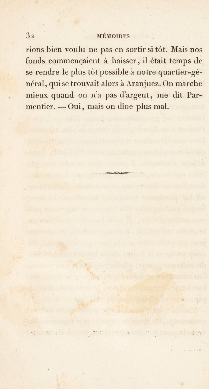 rions bien voulu ne pas en sortir si tôt. Mais nos fonds commençaient à baisser, il était temps de se rendre le plus tôt possible à notre quartier-gé- néral, qui se trouvait alors à Aranjuez. On marche mieux quand on n’a pas d’argent, me dit Par- mentier. — Oui, mais on dîne plus mal.