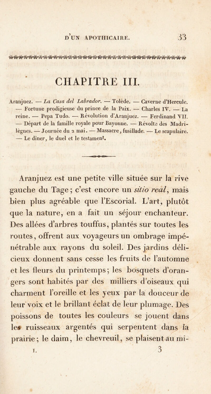 CHAPITRE III. Aranjuez. — La Casa del Labrador. — Tolède. — Caverne d’Hercule. — Fortune prodigieuse du prince de la Paix. — Charles IY. ■— La reine. — Pepa Tudo. — Révolution d’Aranjuez. — Ferdinand VII. — Départ de la famille royale pour Bayonne. — Révolte des Madri- lègnes. — Journée du 2 mai. — Massacre, fusillade. — Le scapulaire. — Le dîner, le duel et le testament. Aranjuez est une petite ville située sur la rive gauche du Tage ; c’est encore un sitio real, mais bien plus agréable que PEscorial. L’art, plutôt que la nature, en a fait un séjour enchanteur. Des allées d’arbres touffus, plantés sur toutes les routes, offrent aux voyageurs un ombrage impé- nétrable aux rayons du soleil. Des jardins déli- cieux donnent sans cesse les fruits de l’automne et les fleurs du printemps ; les bosquets d’oran- gers sont habités par des milliers d’oiseaux qui charment l’oreille et les yeux par la douceur de leur voix et le brillant éclat de leur plumage. Des poissons de toutes les couleurs se jouent dans les ruisseaux argentés qui serpentent dans la prairie; le daim, le chevreuil, se plaisent au mi- 3 r.
