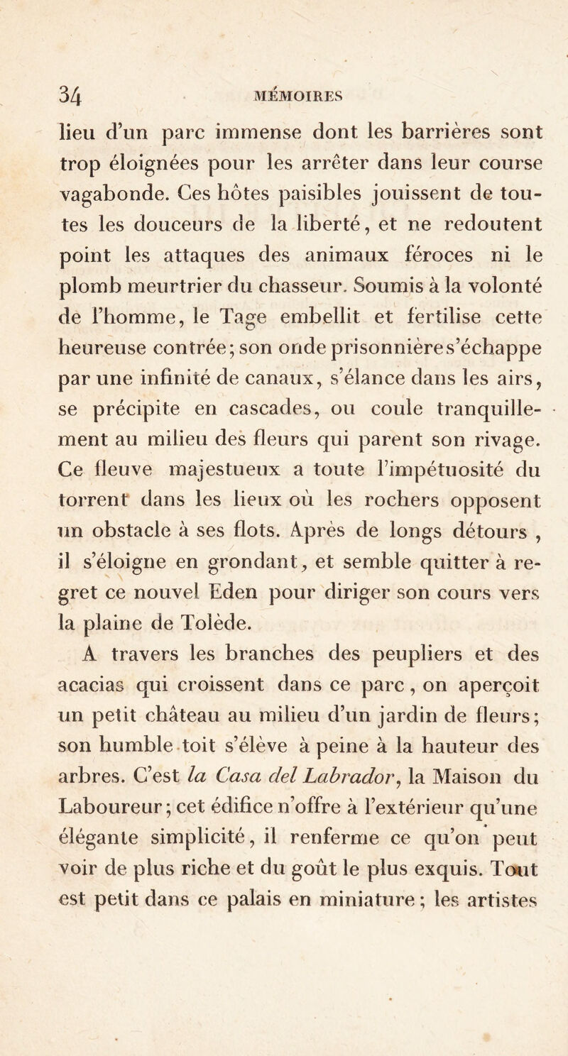 lieu d’un parc immense dont les barrières sont trop éloignées pour les arrêter dans leur course vagabonde. Ces hôtes paisibles jouissent de tou- tes les douceurs de la liberté, et ne redoutent point les attaques des animaux féroces ni le plomb meurtrier du chasseur. Soumis à la volonté de l’homme, le Tage embellit et fertilise cette heureuse contrée; son onde prisonnières’échappe par une infinité de canaux, s’élance dans les airs, se précipite en cascades, ou coule tranquille- ment au milieu des fleurs qui parent son rivage. Ce fleuve majestueux a toute l’impétuosité du torrent dans les lieux où les rochers opposent un obstacle à ses flots. Après de longs détours , il s’éloigne en grondant, et semble quitter à re- gret ce nouvel Eden pour diriger son cours vers la plaine de Tolède. A travers les branches des peupliers et des acacias qui croissent dans ce parc, on aperçoit un petit château au milieu d’un jardin de fleurs; son humble toit s’élève à peine à la hauteur des arbres. C’est la Casa ciel Labrador, la Maison du Laboureur ; cet édifice n’offre à l’extérieur qu’une élégante simplicité, il renferme ce qu’on peut voir de plus riche et du goût le plus exquis. Tout est petit dans ce palais en miniature ; les artistes