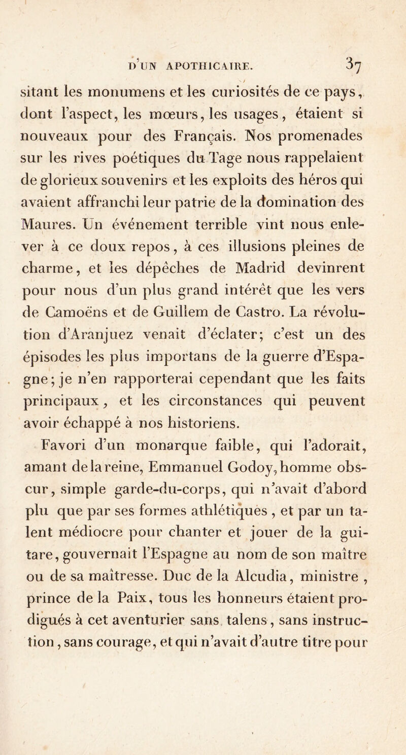 \ / sitant les raonumens et les curiosités de ce pays, dont l’aspect, les mœurs, les usages, étaient si nouveaux pour des Français. Nos promenades sur les rives poétiques dnTage nous rappelaient de glorieux souvenirs et les exploits des héros qui avaient affranchi leur patrie delà domination des Maures. Un événement terrible vint nous enle- ver à ce doux repos, à ces illusions pleines de charme, et les dépêches de Madrid devinrent pour nous d’un plus grand intérêt que les vers de Camoëns et de Guillem de Castro. La révolu- tion d’Aranjuez venait d’éclater; c’est un des épisodes les plus importans de la guerre d’Espa- gne; je n’en rapporterai cependant que les faits principaux, et les circonstances qui peuvent avoir échappé à nos historiens. Favori d’un monarque faible, qui l’adorait, amant de la reine, Emmanuel Godoy, homme obs- cur, simple garde-du-corps, qui n’avait d’abord plu que par ses formes athlétiques , et par un ta- lent médiocre pour chanter et jouer de la gui- tare, gouvernait l’Espagne au nom de son maître ou de sa maîtresse. Duc de la Alcudia, ministre , prince delà Paix, tous les honneurs étaient pro- digués à cet aventurier sans talens, sans instruc- tion , sans courage, et qui n’avait d’autre titre pour