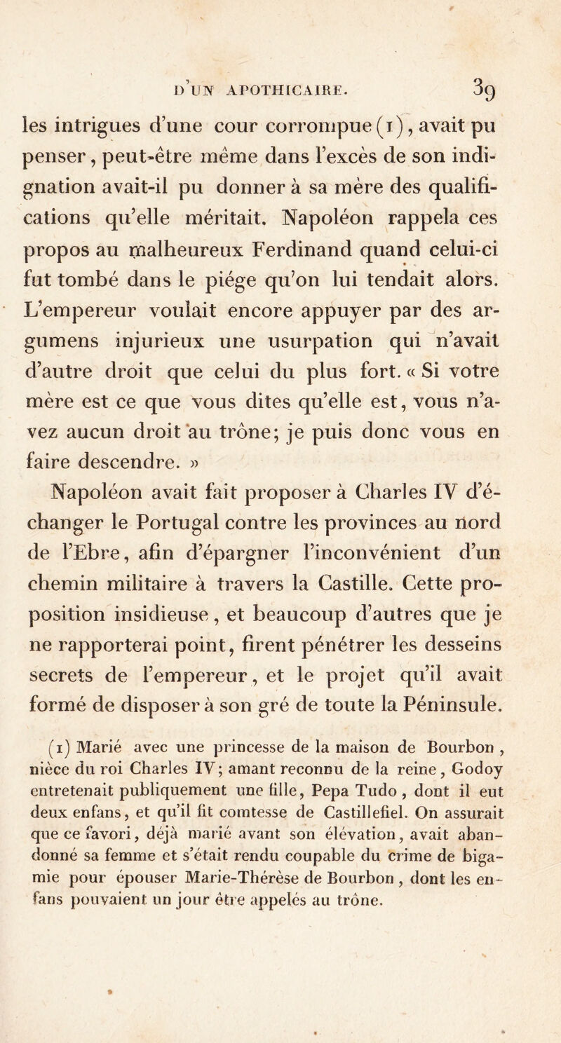 les intrigues d’une cour corrompue (i), avait pu penser, peut-être même dans l’excès de son indi- gnation avait-il pu donner à sa mère des qualifi- cations qu’elle méritait. Napoléon rappela ces propos au malheureux Ferdinand quand celui-ci fut tombé dans le piège qu’on lui tendait alors. L’empereur voulait encore appuyer par des ai- gu mens injurieux une usurpation qui n’avait d’autre droit que celui du plus fort. « Si votre mère est ce que vous dites qu’elle est, vous n’a- vez aucun droit au trône; je puis donc vous en faire descendre. » Napoléon avait fait proposer à Charles IY d’é- changer le Portugal contre les provinces au nord de l’Ebre, afin d’épargner l’inconvénient d’un chemin militaire à travers la Castille. Cette pro- position insidieuse, et beaucoup d’autres que je ne rapporterai point, firent pénétrer les desseins secrets de l’empereur , et le projet qu’il avait formé de disposer à son gré de toute la Péninsule. (i) Marié avec une princesse de la maison de Bourbon , nièce du roi Charles IV ; amant reconnu de la reine, Godoy entretenait publiquement une fille, Pepa Tudo , dont il eut deux enfans, et qu’il fit comtesse de Castillefiel. On assurait que ce favori, déjà marié avant son élévation, avait aban- donné sa femme et s’était rendu coupable du crime de biga- mie pour épouser Marie-Thérèse de Bourbon , dont les en- fans pouvaient un jour être appelés au trône.