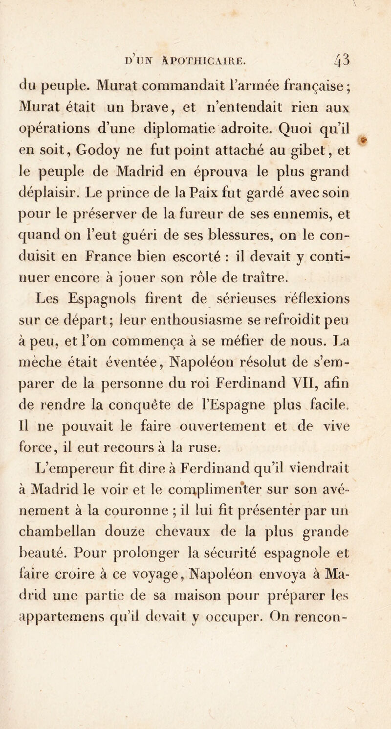 du peuple. Murat commandait l’armée française; Murat était un brave, et n’entendait rien aux opérations d’une diplomatie adroite. Quoi qu’il en soit, Godoy ne fut point attaché au gibet, et le peuple de Madrid en éprouva le plus grand déplaisir. Le prince de la Paix fut gardé avec soin pour le préserver de la fureur de ses ennemis, et quand on l’eut guéri de ses blessures, on le con- duisit en France bien escorté : il devait y conti- nuer encore à jouer son rôle de traître. Les Espagnols firent de sérieuses réflexions sur ce départ; leur enthousiasme se refroidit peu à peu, et l’on commença à se méfier de nous. La mèche était éventée, Napoléon résolut de s’em- parer de la personne du roi Ferdinand VII, afin de rendre la conquête de l’Espagne plus facile. Il ne pouvait le faire ouvertement et de vive force, il eut recours à la ruse. L’empereur fit dire à Ferdinand qu’il viendrait à Madrid le voir et le complimenter sur son avè- nement à la couronne ; il lui fit présenter par un chambellan douze chevaux de la plus grande beauté. Pour prolonger la sécurité espagnole et faire croire à ce voyage, Napoléon envoya à Ma- drid une partie de sa maison pour préparer les appartenions qu’il devait y occuper. On rencon-