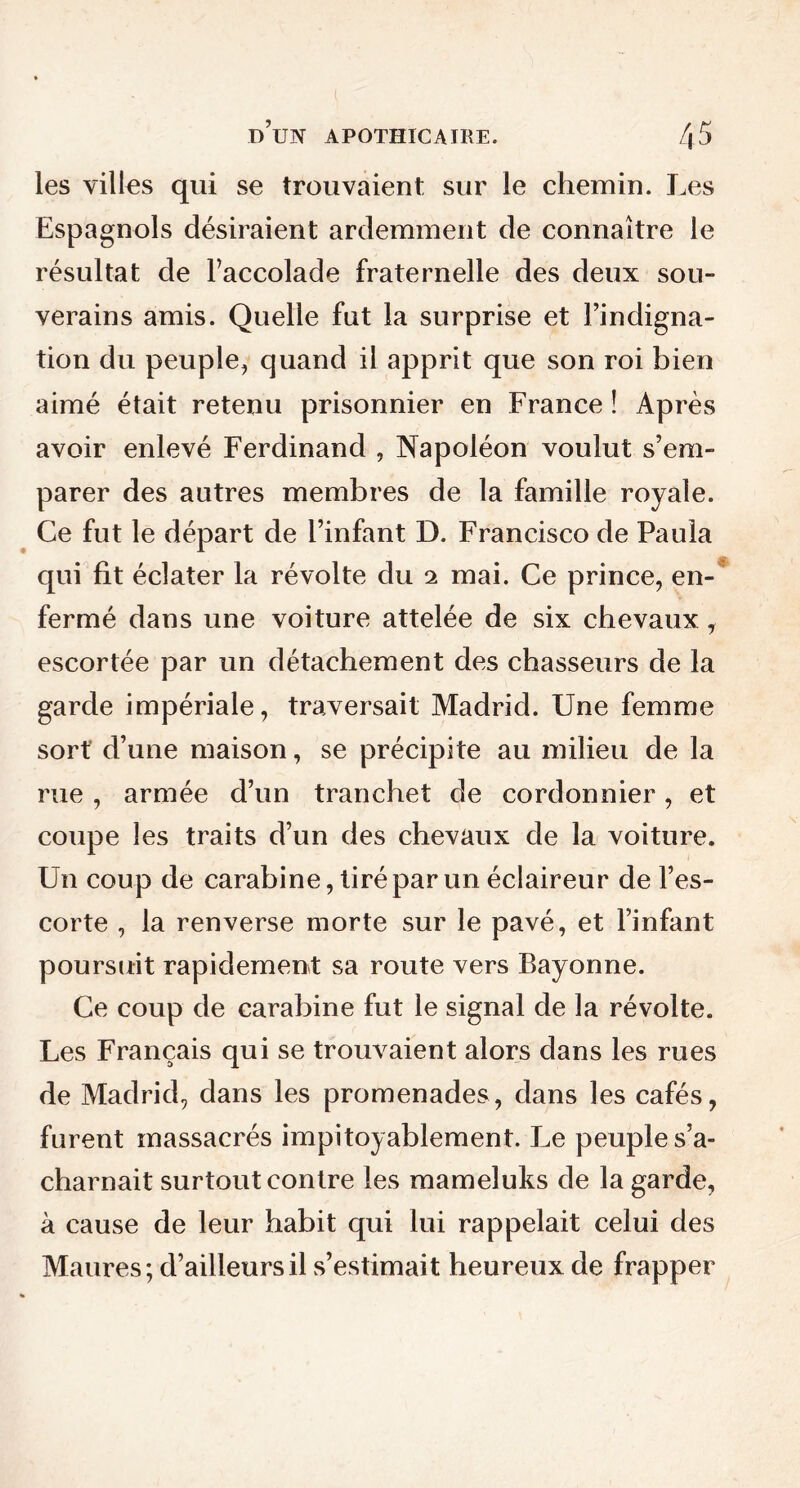 les villes qui se trouvaient sur le chemin. Les Espagnols désiraient ardemment de connaître le résultat de l’accolade fraternelle des deux sou- verains amis. Quelle fut la surprise et l’indigna- tion du peuple, quand il apprit que son roi bien aimé était retenu prisonnier en France ! Après avoir enlevé Ferdinand , Napoléon voulut s’em- parer des autres membres de la famille royale. Ce fut le départ de l’infant D. Francisco de Paula qui fit éclater la révolte du 2 mai. Ce prince, en- fermé dans une voiture attelée de six chevaux, escortée par un détachement des chasseurs de la garde impériale, traversait Madrid. Une femme sort d’une maison, se précipite au milieu de la rue , armée d’un tranchet de cordonnier, et coupe les traits d’un des chevaux de la voiture. Un coup de carabine, tiré par un éclaireur de l’es- corte , la renverse morte sur le pavé, et l’infant poursuit rapidement sa route vers Bayonne. Ce coup de carabine fut le signal de la révolte. Les Français qui se trouvaient alors dans les rues de Madrid, dans les promenades, dans les cafés, furent massacrés impitoyablement. Le peuple s’a- charnait surtout contre les mameluks de la garde, à cause de leur habit qui lui rappelait celui des Maures; d’ailleurs il s’estimait heureux de frapper