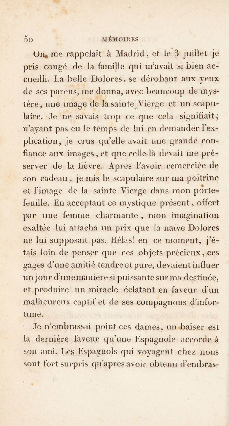 On* me rappelait à Madrid, et le 3 juillet je pris congé de la famille qui m’avait si bien ac- cueilli. La belle Dolores, se dérobant aux yeux de ses parens, me donna, avec beaucoup de mys- tère, une image de la sainte Vierge et un scapu- laire. Je ne savais trop ce que cela signifiait ^ n’ayant pas eu le temps de lui en demander l’ex- plication, je crus qu’elle avait une grande con- fiance aux images, et que celle-là devait me pré- server de la fièvre. Après l’avoir remerciée de son cadeau, je mis le scapulaire sur ma poitrine et l’image cle la sainte Vierge dans mon porte- feuille. En acceptant ce mystique présent, offert par une femme charmante , mon imagination exaltée lui attacha un prix que la naïve Dolores ne lui supposait pas. Hélas! en ce moment, j’é- tais loin de penser que ces objets précieux, ces gages d’une amitié tendre et pure, devaient influer un jour d’unemanièresi puissante sur ma destinée, et produire un miracle éclatant en faveur d’un malheureux captif et de ses compagnons d’infor- tune. Je n’embrassai point ces dames, un baiser est la dernière faveur qu’une Espagnole accorde à son ami. Les Espagnols qui voyagent chez nous sont fort surpris qu’après avoir obtenu d’embras-