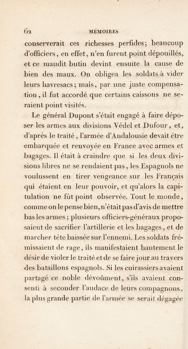 conserverait ces richesses perfides; beaucoup d’officiers, en effet, n’en furent point dépouillés, et ce maudit butin devint ensuite la cause de bien des maux. On obligea les soldats à vider leurs havresacs; mais, par une juste compensa- tion , il fut accordé que certains caissons ne se- raient point visités. Le général Dupont s’était engagé à faire dépo- ser les armes aux divisions Védel et Dufour, et, d’après le traité , l’armée d’Andalousie devait être embarquée et renvoyée en France avec armes et bagages. Il était à craindre que si les deux divi- sions libres ne se rendaient pas, les Espagnols ne voulussent en tirer vengeance sur les Français O 1 qui étaient en leur pouvoir, et qu’alors la capi- tulation ne fût point observée. Tout le monde, comme on le pense bien, n’était pas d’avis de mettre bas les armes ; plusieurs officiers-généraux propo- saient de sacrifier l’artillerie et les bagages, et de marcher tête baissée sur l’ennemi. Les soldats fré- missaient de rage, ils manifestaient hautement le désir de violer le traité et de se faire jour au travers des bataillons espagnols. Si les cuirassiers avaient partagé ce noble dévoûment, s’ils avaient con- senti à seconder l’audace de leurs compagnons, îa plus grande partie de l’armée se serait dégagée