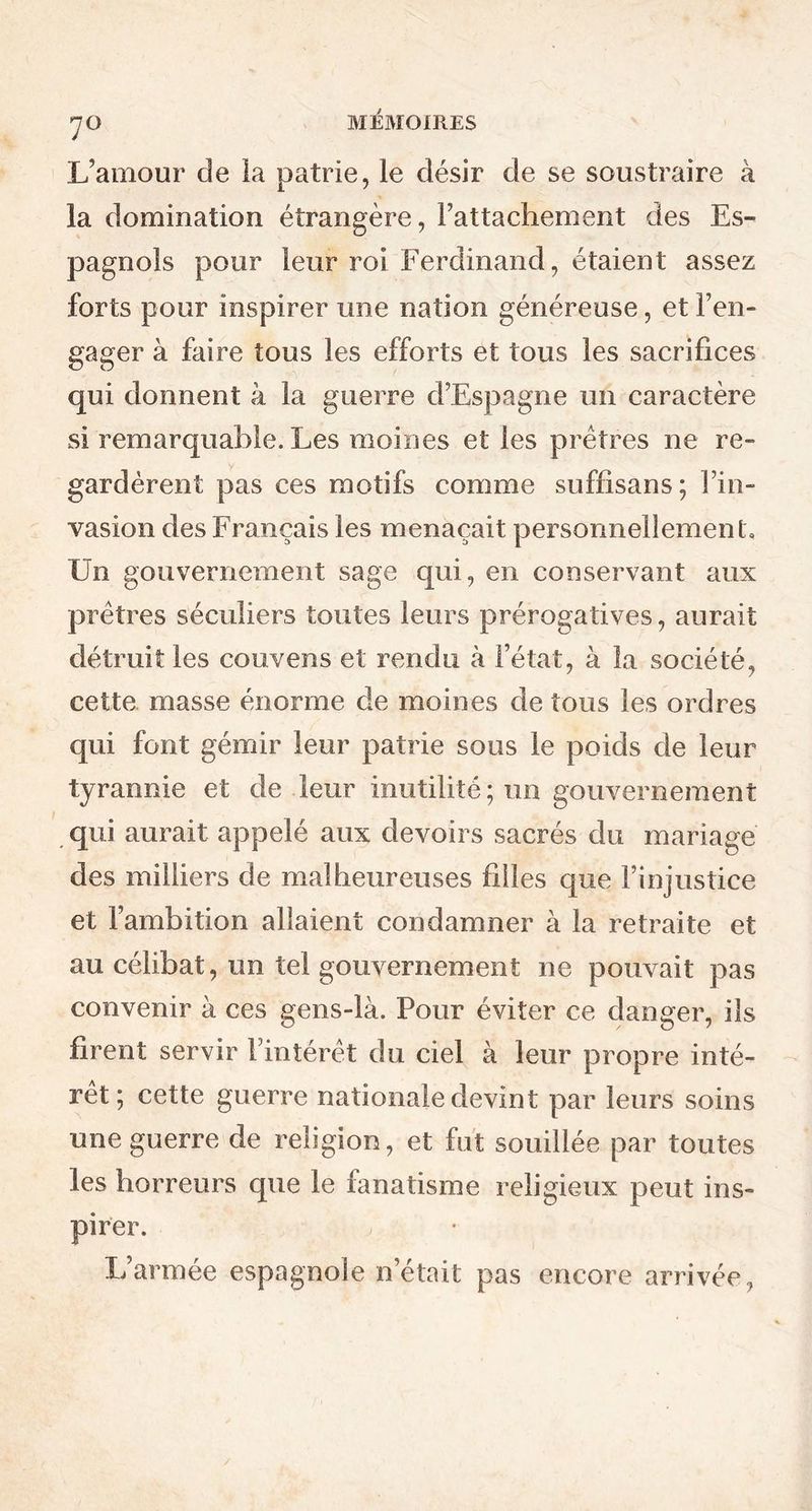 L’amour de la patrie, le désir de se soustraire à la domination étrangère, rattachement des Es- pagnols pour leur roi Ferdinand, étaient assez forts pour inspirer une nation généreuse, et l’en- gager à faire tous les efforts et tous les sacrifices qui donnent à la guerre d’Espagne un caractère si remarquable. Les moines et les prêtres ne re- gardèrent pas ces motifs comme suffisans; l’in- vasion des Français les menaçait personnellement. Un gouvernement sage qui, en conservant aux prêtres séculiers toutes leurs prérogatives, aurait détruit les couvens et rendu à l’état, à la société, cette masse énorme de moines de tous les ordres qui font gémir leur patrie sous le poids de leur tyrannie et de leur inutilité; un gouvernement qui aurait appelé aux devoirs sacrés du mariage des milliers de malheureuses filles que l’injustice et l’ambition allaient condamner à la retraite et au célibat, un tel gouvernement ne pouvait pas convenir à ces gens-là. Pour éviter ce danger, ils firent servir l’intérêt du ciel à leur propre inté- rêt; cette guerre nationale devint par leurs soins une guerre de religion, et fut souillée par toutes les horreurs que le fanatisme religieux peut ins- pirer. L’armée espagnole n’était pas encore arrivée,