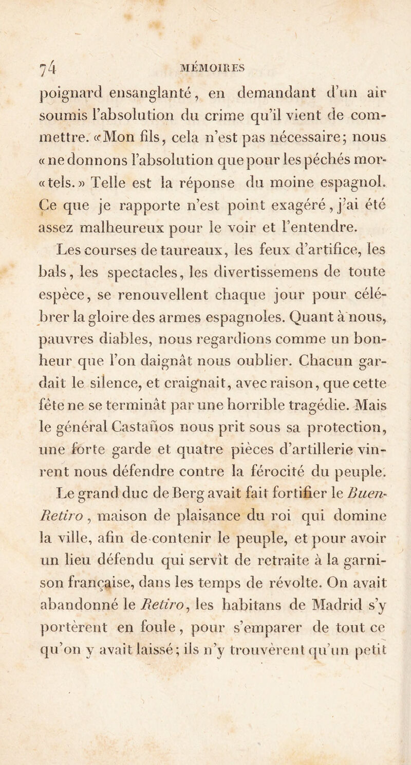 poignard ensanglanté, en demandant d’un air soumis l’absolution du crime qu’il vient de com- mettre. «*Mon fils? cela n’est pas nécessaire; nous « ne donnons l’absolution que pour les péchés mor- te tels. » Telle est la réponse du moine espagnol. Ce que je rapporte n’est point exagéré, j’ai été assez malheureux pour le voir et l’entendre. Les courses de taureaux, les feux d’artifice, les bals, les spectacles, les divertissemens de toute espèce, se renouvellent chaque jour pour célé- brer la gloire des armes espagnoles. Quant à nous, pauvres diables, nous regardions comme un bon- heur que l’on daignât nous oublier. Chacun gar- dait le silence, et craignait, avec raison, que cette fête ne se terminât par une horrible tragédie. Mais le général Castanos nous prit sous sa protection, une forte garde et quatre pièces d’artillerie vin- rent nous défendre contre la férocité du peuple. Le grand duc de Berg avait fait fortifier le Buen- Retira, maison de plaisance du roi qui domine la ville, afin de contenir le peuple, et pour avoir un lieu défendu qui servît de retraite à la garni- son française, dans les temps de révolte. On avait abandonné le Retiro, les habitans de Madrid s’y portèrent en foule, pour s’emparer de tout ce qu’on y avait laissé; iis n’y trouvèrent qu’un petit