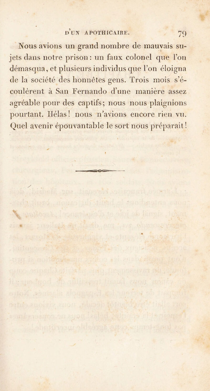 Nous avions un grand nombre de mauvais su- jets dans notre prison : un faux colonel que Ton démasqua, et plusieurs individus que Ton éloigna de la société des honnêtes gens. Trois mois s’é- coulèrent à San Fernando d’une manière assez agréable pour des captifs; nous nous plaignions pourtant. Hélas! nous n’avions encore rien vu. Quel avenir épouvantable le sort nous préparait!