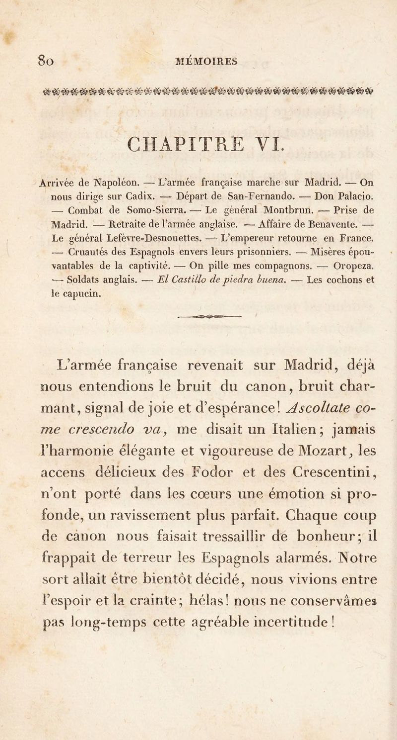 ###### # # # # # # $r # # ^ # # # # '# # #' ## f& # &? CHAPITRE YI. Arrivée de Napoléon. — L’armée française marche sur Madrid. — On nous dirige sur Cadix. — Départ de San-Fernando. — Don Palacio. — Combat de Somo-Sierra. — Le général Montbrun. •— Prise de Madrid. — Retraite de l’armée anglaise. — Affaire de Benavente. — Le général Lefèvre-Desnouettes. —- L’empereur retourne en France. — Cruautés des Espagnols envers leurs prisonniers. — Misères épou- vantables de la captivité. — On pille mes compagnons. — Oropeza. Soldats anglais. — El Castillo de piedra buena. — Les cochons et le capucin. L’armée française revenait sur Madrid, déjà nous entendions îe bruit du canon, bruit char- mant, signal de joie et d’espérance! Ascollate co- rne crescendo va, me disait un Italien ; jamais l’harmonie élégante et vigoureuse de Mozart,, les accens délicieux des Fodor et des Crescentini, n’ont porté dans les cœurs une émotion si pro- fonde, un ravissement plus parfait. Chaque coup de canon nous faisait tressaillir de bonheur; il frappait de terreur les Espagnols alarmés. Notre sort allait être bientôt décidé, nous vivions entre l’espoir et la crainte; hélas! nous ne conservâmes pas long-temps cette agréable incertitude !