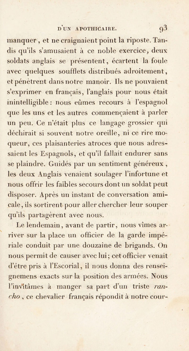 manquer , et ne craignaient point la riposte. Tan- dis qu’ils s’amusaient à ce noble exercice, deux soldats anglais se présentent, écartent la foule avec quelques soufflets distribués adroitement, et pénètrent dans notre manoir. Ils ne pouvaient s’exprimer en français, l’anglais pour nous était inintelligible : nous eûmes recours à l’espagnol que les uns et les autres commençaient à parler un peu. Ce n’était plus ce langage grossier qui déchirait si souvent notre oreille, ni ce rire mo- queur, ces plaisanteries atroces que nous adres- saient les Espagnols, et qu’il fallait endurer sans se plaindre. Guidés par un sentiment généreux, les deux Anglais venaient soulager l’infortune et nous offrir les faibles secours dont un soldat peut disposer. Après un instant de conversation ami- cale, ils sortirent pour aller chercher leur souper qu’ils partagèrent avec nous. Le lendemain, avant de partir, nous vîmes ar- river sur la place un officier de la garde impé- riale conduit par une douzaine de brigands. On nous permit de causer avec lui; cet officier venait d’ètre pris à l’Escorial, il nous donna des rensei- gnemens exacts sur la position des armées. Nous Einvltàmes à manger sa part d’un triste ran- cho , ce chevalier français répondit à notre cour-