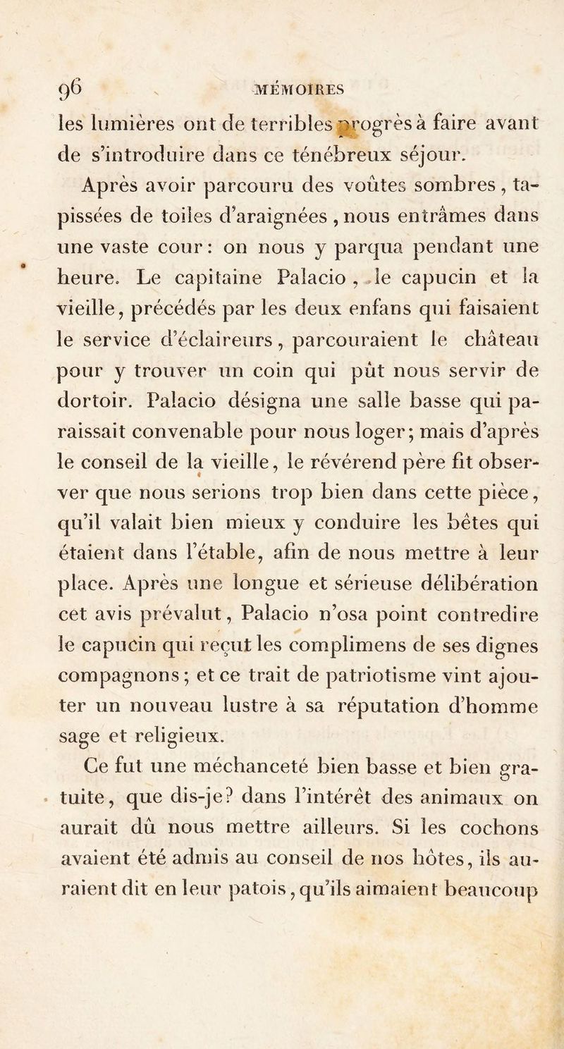 les lumières ont de terribles progrès à faire avant de s’introduire dans ce ténébreux séjour. Après avoir parcouru des voûtes sombres, ta- pissées de toiles d’araignées , nous entrâmes dans une vaste cour : on nous y parqua pendant une heure. Le capitaine Palacio , le capucin et la vieille, précédés par les deux enfans qui faisaient le service d’éclaireurs, parcouraient le château pour y trouver un coin qui put nous servir de dortoir. Palacio désigna une salle basse qui pa- raissait convenable pour nous loger; mais d’après le conseil de la vieille, le révérend père fit obser- ver que nous serions trop bien dans cette pièce, qu’il valait bien mieux y conduire les bêtes qui étaient dans l’étable, afin de nous mettre à leur place. Après une longue et sérieuse délibération cet avis prévalut, Palacio n’osa point contredire le capucin qui reçut les complimens de ses dignes compagnons ; et ce trait de patriotisme vint ajou- ter un nouveau lustre à sa réputation d’homme sage et religieux. Ce fut une méchanceté bien basse et bien gra- tuite, que dis-je? dans l’intérêt des animaux on aurait dû nous mettre ailleurs. Si les cochons avaient été admis au conseil de nos hê>tes, ils au- raient dit en leur patois, qu’ils aimaient beaucoup