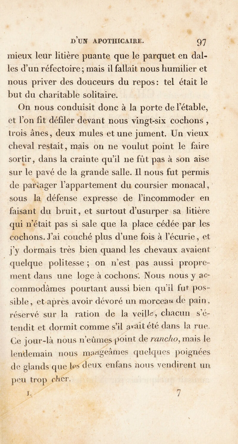mieux leur litière puante que le parquet en dal- les d’un réfectoire ; mais il fallait nous humilier et nous priver des douceurs du repos : tel était le but du charitable solitaire. On nous conduisit donc à la porte de l’étable, et l’on fit défiler devant nous vingt-six cochons , trois ânes, deux mules et une jument. Un vieux cheval restait, mais on ne voulut point le faire sortir, dans la crainte qu’il ne fût pas à son aise sur le pavé de la grande salle. U nous fut permis de partager l’appartement du coursier monacal, sous la défense expresse de l’incommoder en faisant du bruit, et surtout d’usurper sa litière qui n’était pas si sale que la place cédée par les cochons. J’ai couché plus d’une fois à l’écurie, et j’y dormais très bien quand les chevaux avaient quelque poli tesse ; on n’est pas aussi propre- ment dans une loge à cochons. Nous nous y ac- commodâmes pourtant aussi bien qu’il fut pos- sible, et après avoir dévoré un morceau de pain, réservé sur la ration de la veille, chacun s’é- tendit et dormit comme s’il avait été dans la rue Ce jour-là nous n’eûmes point de rancho^mais le lendemain nous mangeâmes quelques poignées que les deux enfans nous vendirent un peu trop cher. i. 7