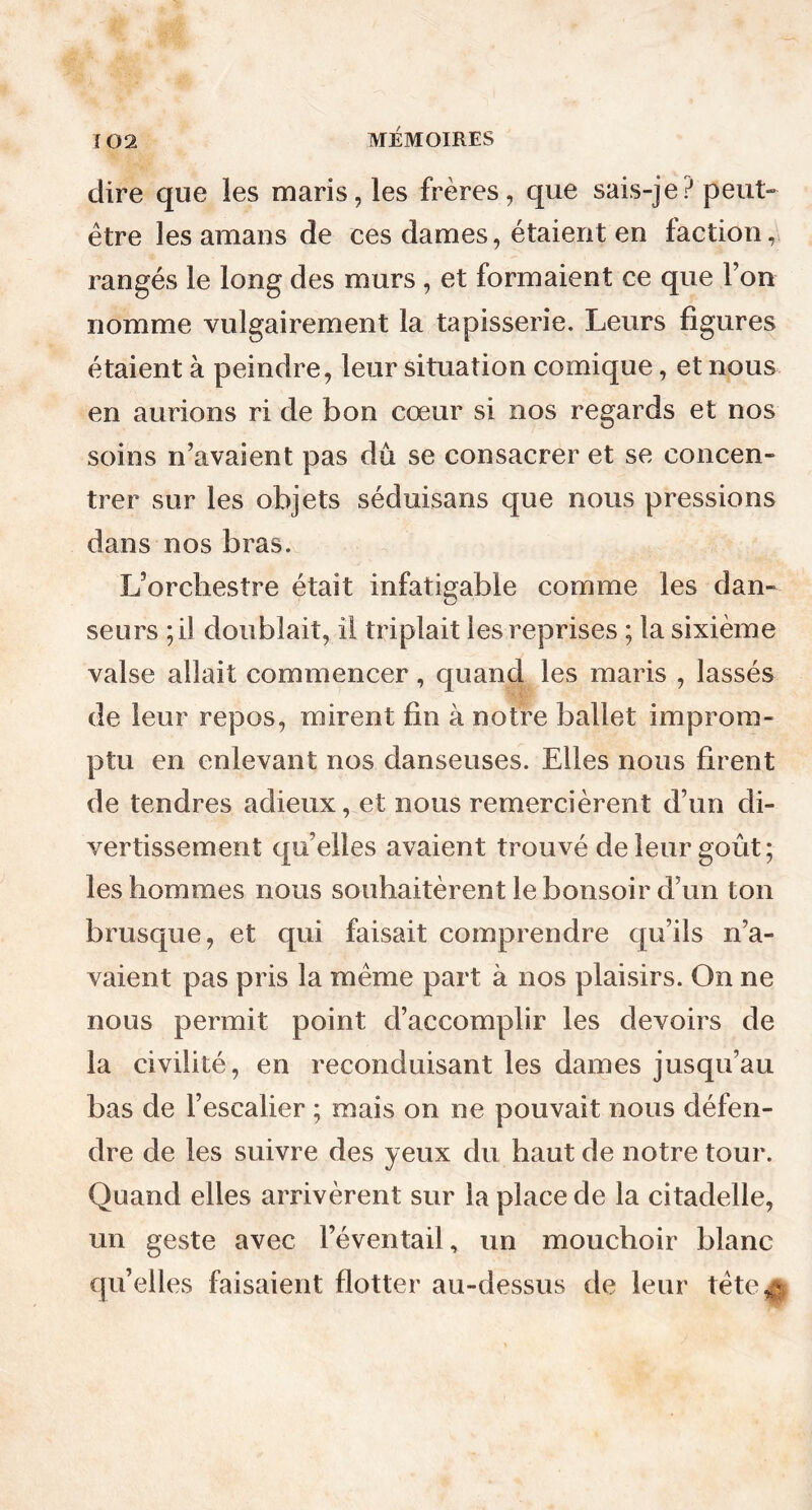 dire que les maris, les frères, que sais-je? peut- être les amans de ees dames, étaient en faction, rangés le long des murs , et formaient ce que Y on nomme vulgairement la tapisserie. Leurs figures étaient à peindre, leur situation comique, et nous en aurions ri de bon cœur si nos regards et nos soins n’avaient pas dû se consacrer et se concen- trer sur les objets séduisans que nous pressions dans nos bras. L’orchestre était infatigable comme les dan- seurs ;il doublait, il triplait les reprises ; la sixième valse allait commencer, quand les maris , lassés de leur repos, mirent fin à notre ballet improm- ptu en enlevant nos danseuses. Elles nous firent de tendres adieux, et nous remercièrent d’un di- vertissement qu’elles avaient trouvé de leur goût; les hommes nous souhaitèrent le bonsoir d’un ton brusque, et qui faisait comprendre qu’ils n’a- vaient pas pris la même part à nos plaisirs. On ne nous permit point d’accomplir les devoirs de la civilité, en reconduisant les dames jusqu’au bas de l’escalier ; mais on ne pouvait nous défen- dre de les suivre des yeux du haut de notre tour. Quand elles arrivèrent sur la place de la citadelle, un geste avec l’éventail, un mouchoir blanc qu’elles faisaient flotter au-dessus de leur tête*-