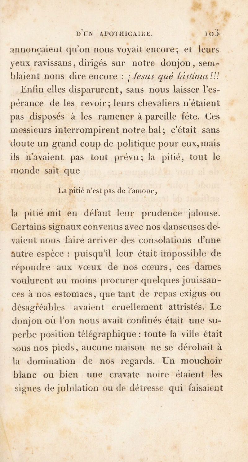 annonçaient qu’on nous voyait encore ; et leurs yeux ravissans, dirigés sur notre donjon, sera» blaient nous dire encore : / Jésus qué làstima !!! Enfin elles disparurent, sans nous laisser l’es- pérance de les revoir; leurs chevaliers n’étaient pas disposés à les ramener à pareille fête. Ces messieurs interrompirent notre bal; c’était sans doute un grand coup de politique pour eux, mais ils n’avaient pas tout prévu; la pitié, tout le monde sait que La pitié n’est pas de l’amour, la pitié mit en défaut leur prudence jalouse. Certains signaux convenus avec nos danseuses de- vaient nous faire arriver des consolations d’une autre espèce : puisqu’il leur était impossible de répondre aux vœux de nos cœurs, ces dames voulurent au moins procurer quelques jouissan- ces à nos estomacs, que tant de repas exigus ou désagréables avaient cruellement attristés. Le donjon où l’on nous avait confinés était une su- perbe position télégraphique : toute la ville était sous nos pieds, aucune maison ne se dérobait à la domination de nos regards. Un mouchoir blanc ou bien une cravate noire étaient les signes de jubilation ou de détresse qui faisaient