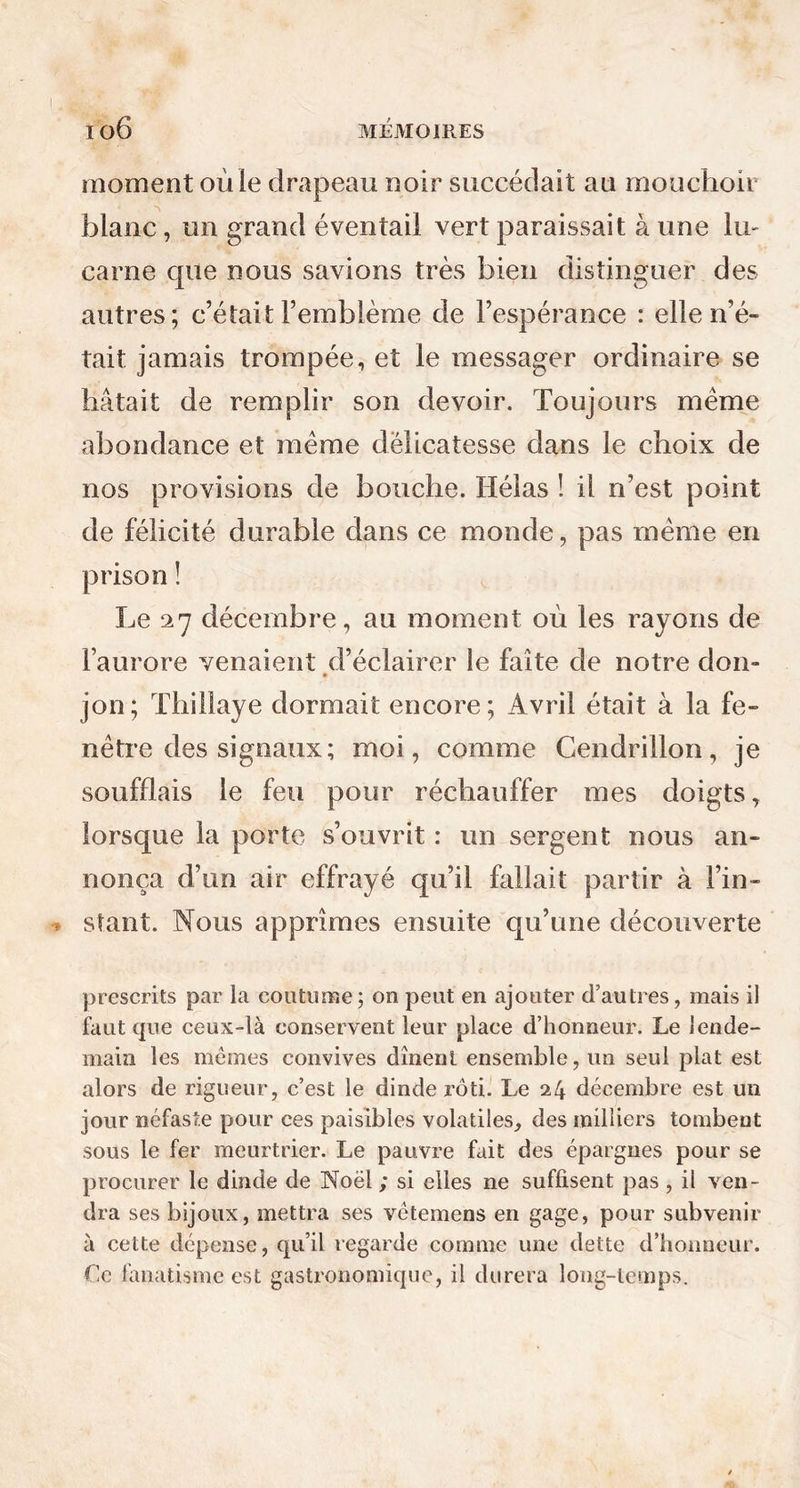 moment où le drapeau noir succédait au mouchoir blanc, un grand éventail vert paraissait à une lu- carne que nous savions très bien distinguer des autres; c’était l’emblème de l’espérance : elle n’é- tait jamais trompée, et le messager ordinaire se hâtait de remplir son devoir. Toujours meme abondance et même délicatesse dans le choix de nos provisions de bouche. Hélas ! il n’est point de félicité durable dans ce monde, pas même en prison ! Le 27 décembre, au moment où les rayons de l’aurore venaient d’éclairer le faîte de notre don- jon; Thillaye dormait encore; Avril était à la fe- nêtre des signaux; moi, comme Cendrillon, je soufflais le feu pour réchauffer mes doigts, lorsque la porte s’ouvrit : un sergent nous an- nonça d’un air effrayé qu’il fallait partir à l’in- stant. Nous apprîmes ensuite qu’une découverte prescrits par la coutume ; on peut en ajouter d’autres, mais il faut que ceux-là conservent leur place d’honneur. Le lende- main les memes convives dînent ensemble, un seul plat est alors de rigueur, c’est le dinde rôti. Le 24 décembre est un jour néfaste pour ces paisibles volatiles, des milliers tombent sous le fer meurtrier. Le pauvre fait des épargnes pour se procurer le dinde de Noël ; si elles ne suffisent pas , il ven- dra ses bijoux, mettra ses vëtemens en gage, pour subvenir à cette dépense, qu’il regarde comme une dette d’honneur. Le fanatisme est gastronomique, il durera long-temps.