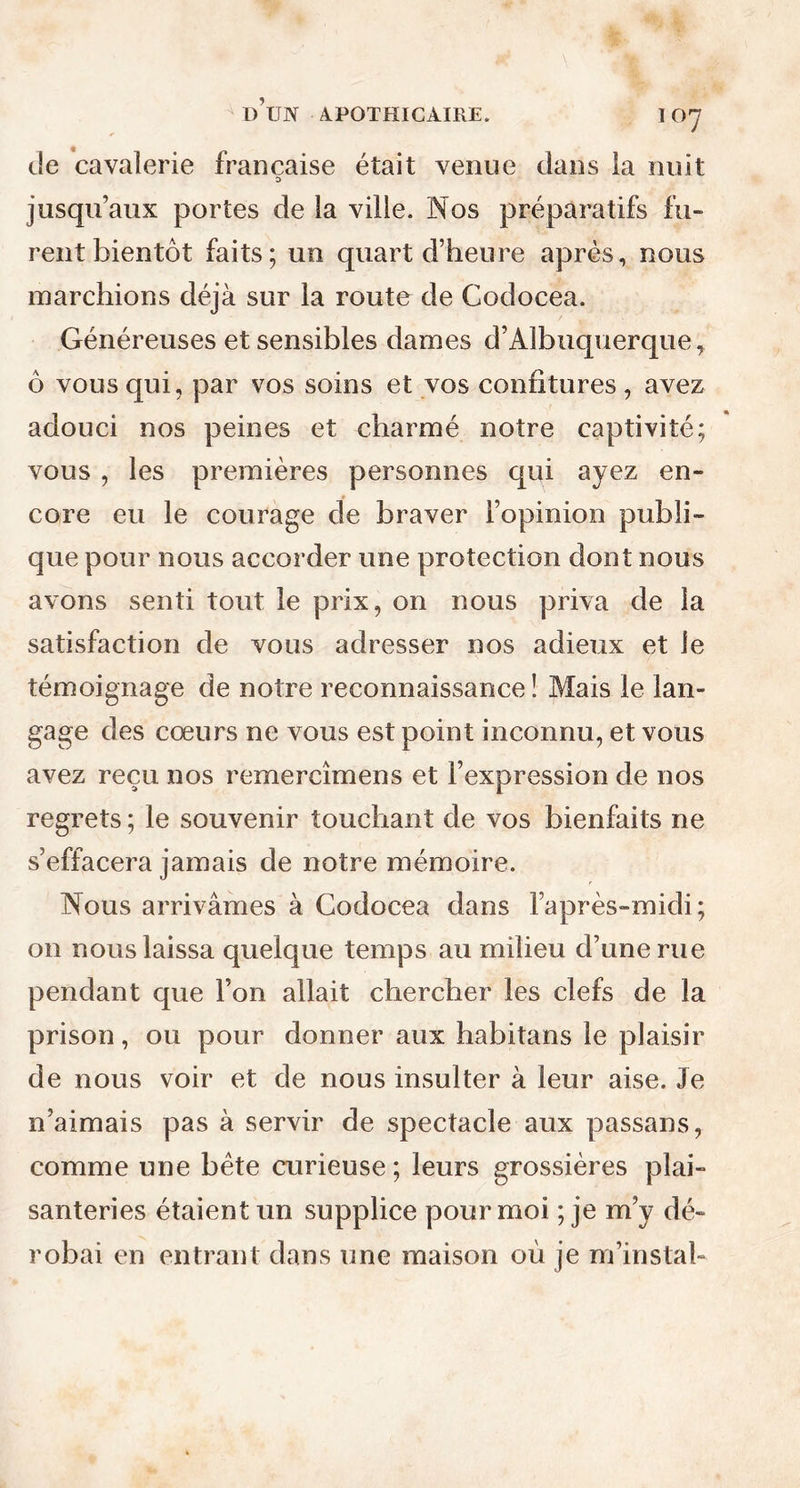 de cavalerie française était venue dans la nuit D jusqu’aux portes de la ville. Nos préparatifs fu- rent bientôt faits; un quart d’heure après, nous marchions déjà sur la route de Codocea. Généreuses et sensibles dames d’Albuquerque, ô vous qui, par vos soins et vos confitures, avez adouci nos peines et charmé notre captivité; vous , les premières personnes qui ayez en- core eu le courage de braver l’opinion publi- que pour nous accorder une protection dont nous avons senti tout le prix, on nous priva de la satisfaction de vous adresser nos adieux et le témoignage de notre reconnaissance! Mais le lan- gage des cœurs ne vous est point inconnu, et vous avez reçu nos remercîmens et l’expression de nos regrets; le souvenir touchant de vos bienfaits ne s’effacera jamais de notre mémoire. Nous arrivâmes à Codocea dans l’après-midi; on nous laissa quelque temps au milieu d’une rue pendant que l’on allait chercher les clefs de la prison, ou pour donner aux habitans le plaisir de nous voir et de nous insulter à leur aise. Je n’aimais pas à servir de spectacle aux passans, comme une bête curieuse; leurs grossières plai- santeries étaient un supplice pour moi ; je m’y dé- robai en entrant dans une maison où je m’instab