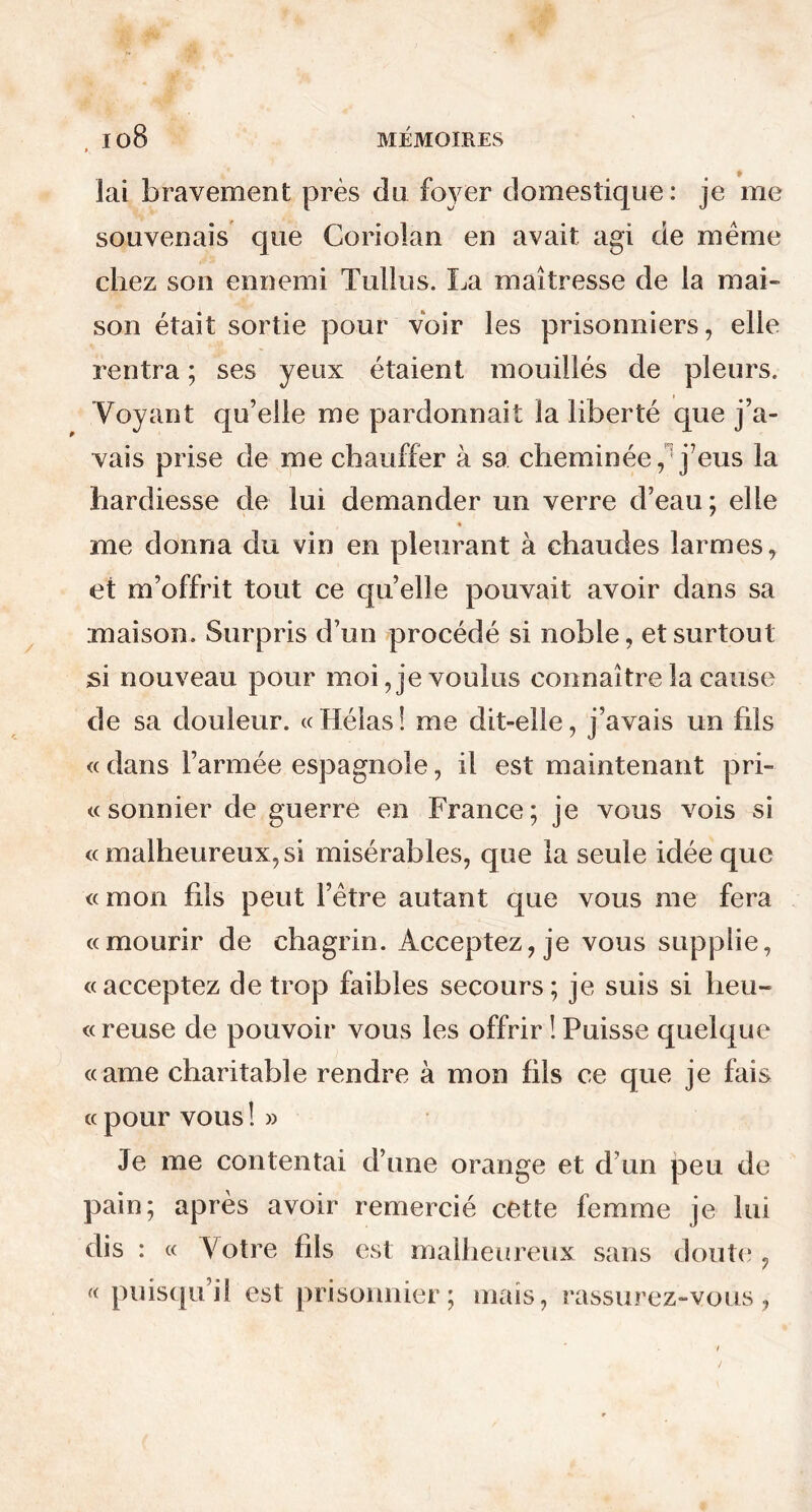 lai bravement près du foyer domestique : je me souvenais que Gorioîan en avait agi de même chez son ennemi Tullus. La maîtresse de la mai- son était sortie pour voir les prisonniers, elle rentra ; ses yeux étaient mouillés de pleurs. Voyant qu’elle me pardonnait la liberté que j’a- vais prise de me chauffer à sa cheminée, j’eus la hardiesse de lui demander un verre d’eau; elle * me donna du vin en pleurant à chaudes larmes, et m’offrit tout ce quelle pouvait avoir dans sa maison. Surpris d’un procédé si noble, et surtout si nouveau pour moi, je voulus connaître la cause de sa douleur. « Hélas ! me dit-elle, j’avais un fils « dans l’armée espagnole, il est maintenant pri- sonnier de guerre en France; je vous vois si « malheureux, si misérables, que la seule idée que «mon fils peut l’être autant que vous me fera «mourir de chagrin. Acceptez, je vous supplie, «acceptez de trop faibles secours; je suis si heu- « reuse de pouvoir vous les offrir ! Puisse quelque «ame charitable rendre à mon fils ce que je fais « pour vous ! » Je me contentai d’une orange et d’un peu de pain; après avoir remercié cette femme je lui dis : « Votre fils est malheureux sans doute , <( puisqu’il est prisonnier; mais, rassurez-vous,
