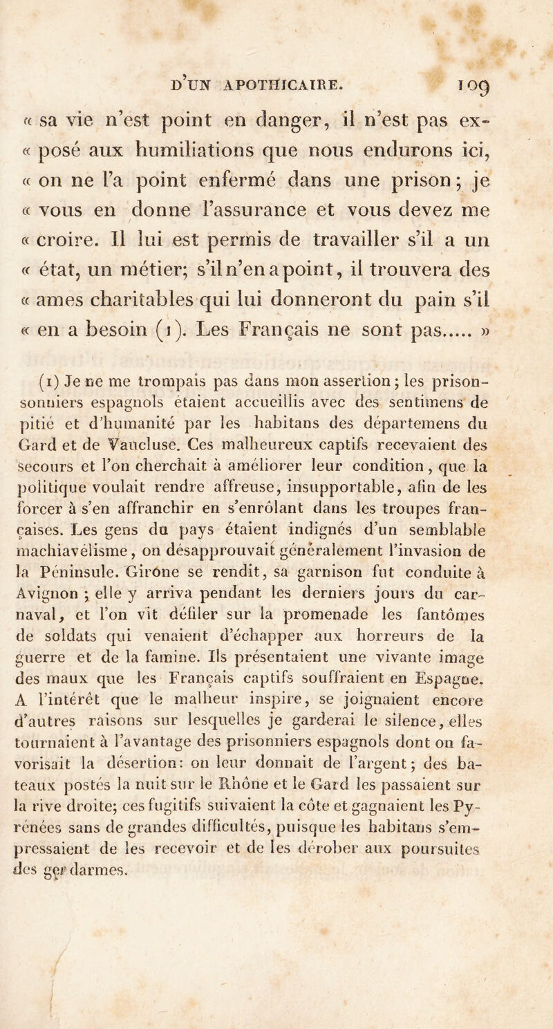 i°9 a sa vie n’est point en danger, il n’est pas ex- « posé aux humiliations que nous endurons ici, « on ne l’a point enfermé dans une prison; je « vous en donne l’assurance et vous devez me « croire. Il lui est permis de travailler s’il a un « état, un métier; s’il n’en a point, il trouvera des « âmes charitables qui lui donneront du pain s’il « en a besoin (i). Les Français ne sont pas » (i) Je ne me trompais pas dans mon assertion; les prison- sonniers espagnols étaient accueillis avec des sentimens de pitié et d’humanité par les habitans des départemens du Gard et de Vaucluse. Ces malheureux captifs recevaient des secours et l’on cherchait à améliorer leur condition, que la politique voulait rendre affreuse, insupportable, afin de les forcer à s’en affranchir en s’enrôlant dans les troupes fran- çaises. Les gens du pays étaient indignés d’un semblable machiavélisme, on désapprouvait généralement l’invasion de la Péninsule. Girone se rendit, sa garnison fut conduite à Avignon ; elle y arriva pendant les derniers jours du car- naval, et l’on vit défiler sur la promenade les fantômes de soldats qui venaient d’échapper aux horreurs de la guerre et de la famine. Ils présentaient une vivante image des maux que les Français captifs souffraient en Espagne. A l’intérêt que le malheur inspire, se joignaient encore d’autres raisons sur lesquelles je garderai le silence, elles tournaient à l’avantage des prisonniers espagnols dont on fa- vorisait la désertion: on leur donnait de l’argent; des ba- teaux postés la nuit sur le Rhône et le Gard les passaient sur la rive droite; ces fugitifs suivaient la côte et gagnaient les Py- rénées sans de grandes difficultés, puisque les habitans s’em- pressaient de les recevoir et de les dérober aux poursuites des gçrdarmes.