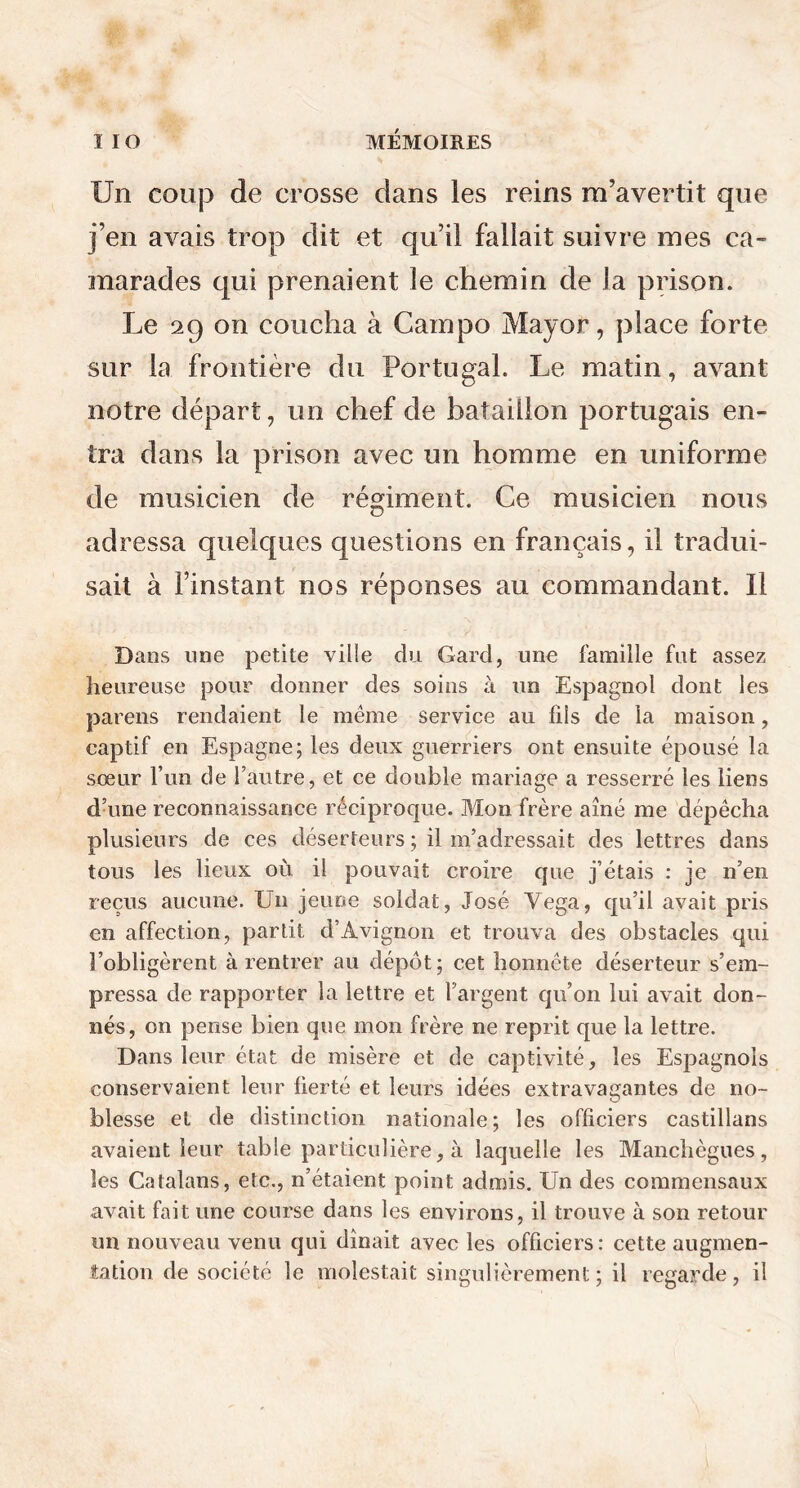 Un coup de crosse dans les reins m’avertit que j’en avais trop dit et qu’il fallait suivre mes ca- marades qui prenaient le chemin de la prison. Le 29 on coucha à Campo Mayor, place forte sur la frontière du Portugal. Le matin, avant notre départ, un chef de bataillon portugais en- tra dans la prison avec un homme en uniforme de musicien de régiment. Ce musicien nous adressa quelques questions en français, il tradui- sait à l’instant nos réponses au commandant. Il Dans une petite ville du Gard, une famille fut assez heureuse pour donner des soins à un Espagnol dont les parens rendaient le même service au fils de la maison, captif en Espagne; les deux guerriers ont ensuite épousé la sœur l’un de l’autre, et ce double mariage a resserré les liens d’une reconnaissance réciproque. Mon frère aîné me dépêcha plusieurs de ces déserteurs ; il m’adressait des lettres dans tous les lieux où il pouvait croire que j’étais : je n’en reçus aucune. Un jeune soldat, José Yega, qu’il avait pris en affection, partit d’Avignon et trouva des obstacles qui l’obligèrent à rentrer au dépôt; cet honnête déserteur s’em- pressa de rapporter la lettre et l’argent qu’011 lui avait don- nés, on pense bien que mon frère ne reprit que la lettre. Dans leur état de misère et de captivité, les Espagnols conservaient leur fierté et leurs idées extravagantes de no- blesse et de distinction nationale; les officiers castillans avaient leur table particulière, à laquelle les Manchègues, les Catalans, etc., n’étaient point admis. Un des commensaux avait fait une course dans les environs, il trouve à son retour un nouveau venu qui dînait avec les officiers: cette augmen- tation de société le molestait singulièrement; il regarde, il