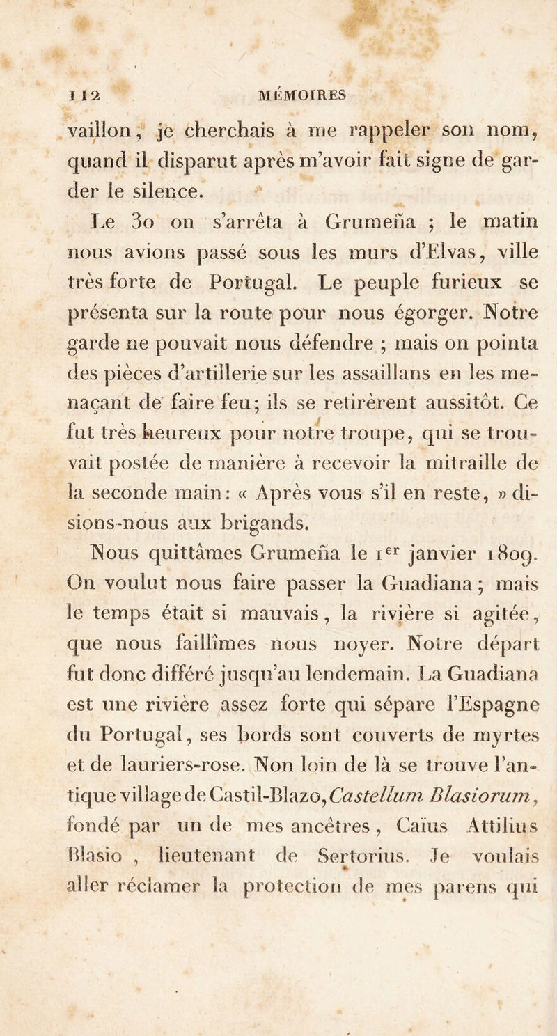 vaillon, je cherchais à me rappeler son nom, quand il disparut après m’avoir fait signe de gar- der le silence. Le 3o on s’arrêta à Grumena ; le matin nous avions passé sous les murs d’Elvas, ville très forte de Portugal. Le peuple furieux se présenta sur la route pour nous égorger. Notre garde ne pouvait nous défendre ; mais on pointa des pièces d’artillerie sur les assaillans en les me- naçant de faire feu: ils se retirèrent aussitôt. Ce D 7 fut très heureux pour notre troupe, qui se trou- vait postée de manière à recevoir la mitraille de la seconde main: « Après vous s’il en reste, » di- sions-nous aux brigands. Nous quittâmes Grumena le ier janvier 1809. On voulut nous faire passer la Guadiana ; mais le temps était si mauvais, la rivière si agitée, que nous faillîmes nous noyer. Notre départ fut donc différé jusqu’au lendemain. La Guadiana est une rivière assez forte qui sépare l’Espagne du Portugal, ses bords sont couverts de myrtes et de lauriers-rose. Non loin de là se trouve Pan- tique village de Castil-Blazo, Castellum Blasiorum, fondé par un de mes ancêtres , Caïus Attilius Blasio , lieutenant de Sertorius. Je voulais aller réclamer la protection de mes parens qui