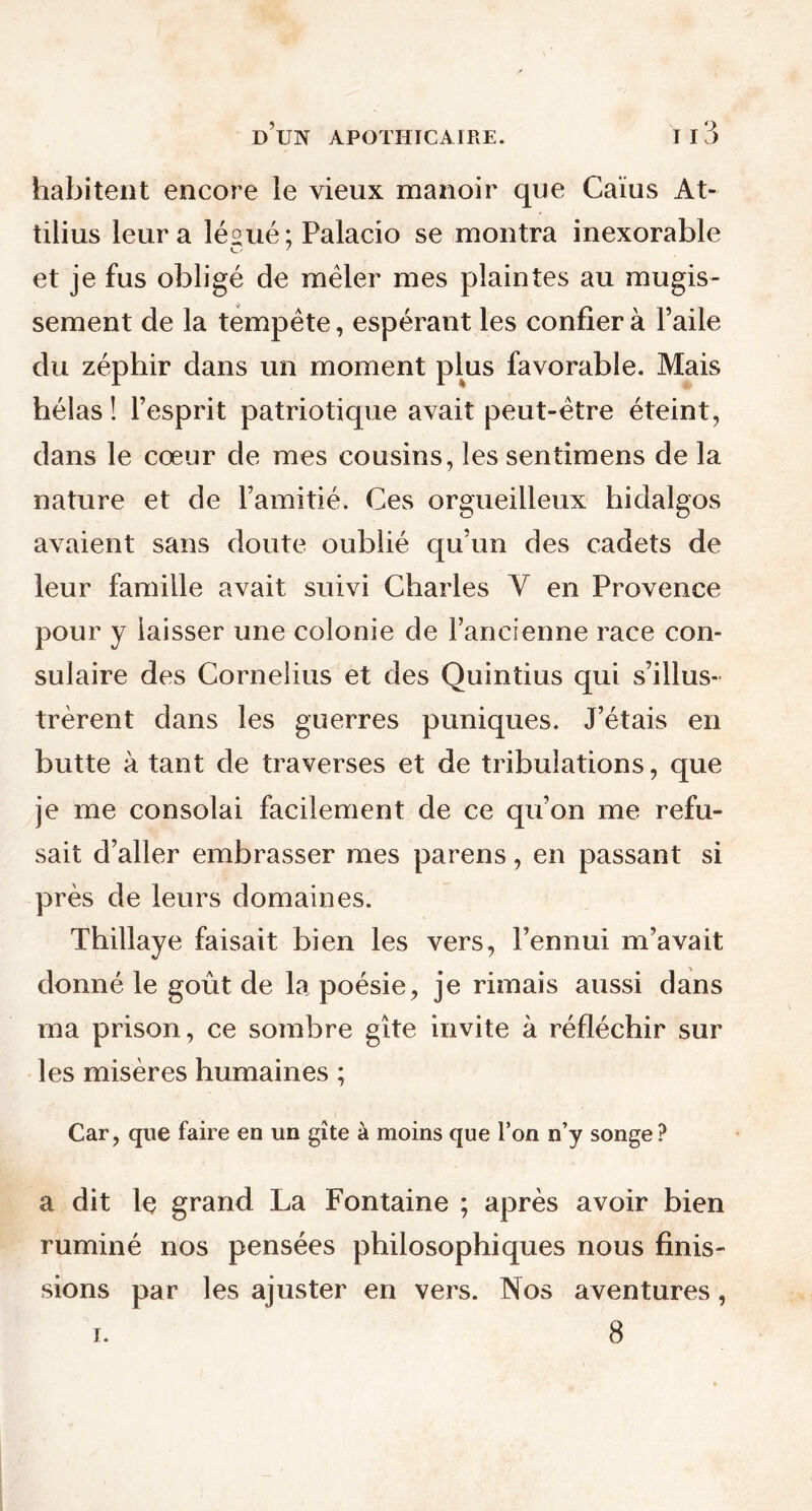 habitent encore le vieux manoir que Caïus At- tilius leur a lésué ; Palacio se montra inexorable et je fus obligé de mêler mes plaintes au mugis- sement de la tempête, espérant les confier à l’aile du zéphir dans un moment plus favorable. Mais hélas ! l’esprit patriotique avait peut-être éteint, dans le cœur de mes cousins, les sentimens de la nature et de l’amitié. Ces orgueilleux hidalgos avaient sans doute oublié qu’un des cadets de leur famille avait suivi Charles Y en Provence pour y laisser une colonie de l’ancienne race con- sulaire des Cornélius et des Quintius qui s’illus- trèrent dans les guerres puniques. J’étais en butte à tant de traverses et de tribulations, que je me consolai facilement de ce qu’on me refu- sait d’aller embrasser mes parens, en passant si près de leurs domaines. Thillaye faisait bien les vers, l’ennui m’avait donné le goût de la poésie, je rimais aussi dans ma prison, ce sombre gîte invite à réfléchir sur les misères humaines ; Car, que faire en un gîte à moins que l’on n’y songe? a dit le grand La Fontaine ; après avoir bien ruminé nos pensées philosophiques nous finis- sions par les ajuster en vers. Nos aventures, 8 i.