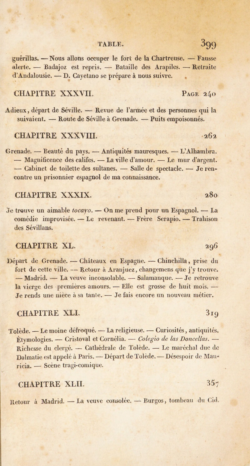 guérillas.—Nous allons occuper le fort de la Chartreuse. — Fausse alerte. —- Badajoz est repris. — Bataille des Arapiles. — Retraite d’Andalousie. — D. Cayetano se prépare à nous suivre. CHAPITRE XXXVII. Page 240 1 Adieux, départ de Séville. — Revue de l’armée et des personnes qui la suivaient. — Route de Séville à Grenade. — Puits empoisonnés. CHAPITRE XXXVIII. 262 Grenade. — Beauté du pays. — Antiquités mauresques. — L’Alhambra. — Magnificence des califes. — La ville d’amour. — Le mur d’argent. — Cabinet de toilette des sultanes. — Salle de spectacle. — Je ren- contre un prisonnier espagnol de ma connaissance. CHAPITRE XXXIX. 280 Je trouve un aimable tocayo. — On me prend pour un Espagnol. — La comédie improvisée. — Le revenant. — Frère Serapio. — Trahison des Sévillans. CHAPITRE XL. 296 Départ de Grenade. — Châteaux en Espagne. — Chinchilla, prise du fort de cette ville. — Retour à Aranjuez, changemens que j’y trouve. ■— Madrid, — La veuve inconsolable. — Salamanque. — Je retrouve la vierge des premières amours. — Elle est grosse de huit mois. — Je rends une nièce à sa tanle. — Je fais encore Un nouveau métier. CHAPITR.E XLI. 819 Tolède. — Le moine défroqué. — La religieuse. — Curiosités, antiquités. Étymologies. -— Cristoval et Cornélia. — Colegio de las Doncellas. — Richesse du clergé. — Cathédrale de Tolède. — Le maréchal duc de Dalmatie est appelé à Paris. — Départ de Tolède. — Désespoir de Mau* ricia. — Scène tragi-comique. CHAPITRE XLII. 357 Retour à Madrid. —La veuve consolée. — Burgos, tombeau du Gid.