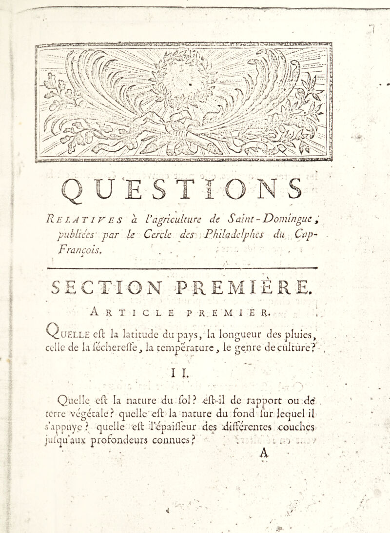 ■ ! aCTt^resgrsa^BÆgpasaa =.Sn za^wmjBBasaæva^ publiées' par le Cercle des ; François. . . de Saint - Domingue, du Cap- UC! P #'■ v. I I tfr 5T SECTION PREMIERE. Article p r. e m i é r. V^UELLE cft la latitude du pays, la longueur des pluies, celle de la lèche telle, la température, le genre de culture? * ♦ . . S * „ IL ' * • '■ » » ,■ « . r :* «  r ■ - • . ■ « m r r -• •: * * — j \ ' ■ Quelle cft la nature du fol? eft-il de rapport ou:de terre végétale? quelle'efb la nature du fond fur lequel il s’appuye ? quelle cft lepailleur des différentes couches julqu’aux profondeurs connues?  .. i ' A s ... ? ♦r ( f /X. » t < Srf Ÿ F* i &