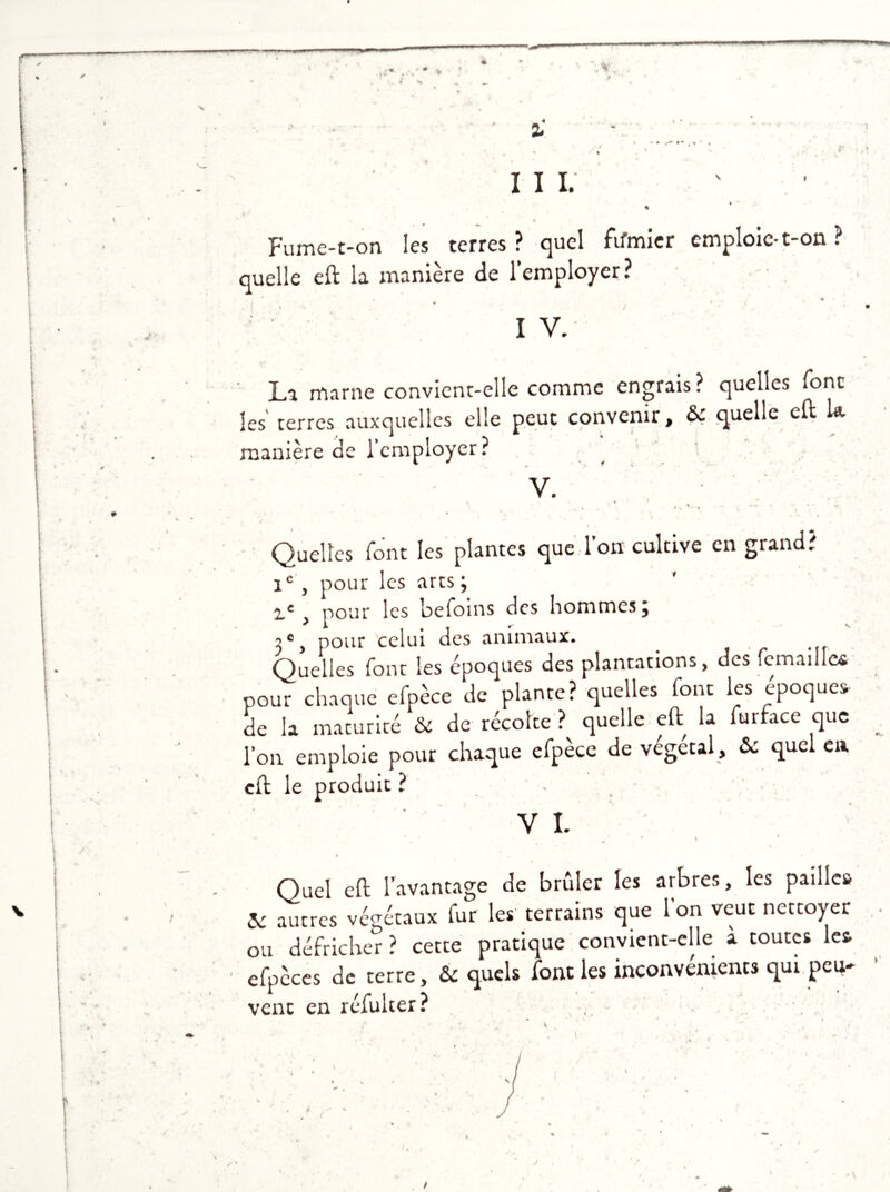 * * III. % * Fume-t-on les terres? quel fifmier emploie-t-on ? quelle eft la manière de l'employer ? • ♦ » é * • La marne convient-elle comme engrais? quelles font les terres auxquelles elle peut convenir, & quelle cil la manière de l'employer? V. r \ , Quelles font les plantes que l’on cultive en grand? 1e, pour les arts; z£, pour les befoins des hommes; ;c, pour celui des animaux. Quelles font les époques des plantations, des remaille* pour chaque efpèce de plante? quelles font les époques de la maturité & de récolte ? quelle eft la furface que l'on emploie pour chaque efpèce de végétal , &: quel en cil le produit ? - VI. ' . * * * ê « Quel eft l'avantage de brûler les arbres, les pailles & autres végétaux fur les terrains que l’on veut nettoyer ou défricher ? cette pratique convient-elle à toutes les • efpèccs de terre, & quels font les inconvénients qui peu- vent en réfulter? /