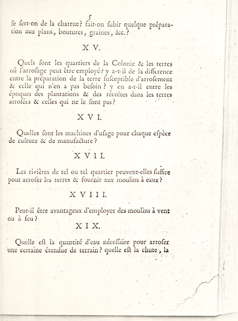 5 ic ierc-on de la charrue? ftir-on fubir quelque prépara- non aux plans, boutures, graines, «Sec.? X V. Quels font les quartiers de la Colonie 6c les terres où l’arrofage peut être employé? y a-t-il de la différence entre la préparation de la terre fufceptible d’arrofemenc & celle qui n’en a pas befoin ? y en a-t-il entre les époques des plantations 6c des récoltes dans les terres arroléts de celles qui ne le font pas? XVI. Quelles font les machines d’ufage pour chaque cfpèce de culture 6c de manufacture ? . ' I % XVII. Les rivières de tel ou tel quartier peuvent-elles fuffirc ■ pour arrofer les terres 6c fournir aux moulins à eaux? XVIII. Peut-il être avantageux d’employer des moulins à vent ou à feu ? . XIX. * . s v * ' * * \ ' * 1 Quelle eft la quantité d’eau néceffaire pour arrofer. une certaine étendue de terrain? quelle eft la chute, la IM' Il PH.I ..^IILIIIMIHIIJ ■ l.l H«|- ■■■ 'JfW’NW nmmmw«l —imi'i