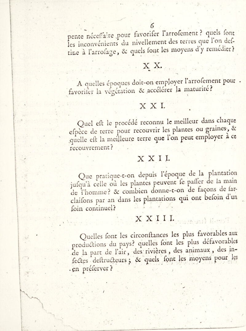 K ! fl w f pencc'nécefV.re pour favorifcr larrofemcnt ? quels font les inconvénients du nivellement des certes que 1 on def- tine à l’arrofage, & quels font les moyens d y remcdier) XX., »* A quelles époques doit-on employer l'arrofement pour . favoriter la végétation & accélérer la maturité? . XXI. » Quel eft le procédé reconnu le meilleur dans chaque efpèce de terre pour recouvrir les plantes ou graines-, & quelle eft la meilleure terre que l’on peut employer a ce recouvrement:? \ XXII. Que pratique-t-on depuis l’époque de la plantation jufqu’à celle où les plantes peuvent fe palier de la main de l’homme? Sc combien donne-t-on de façons de iar- ckifons par an dans les plantations qui ont befoin dun foin continuel? • A -• ', ' : XXII I. t r- > J l 4 * O I » Quelles font les circonftances les plus favorables aux productions du pays? quelles font les plus défavorables ' de la part de l’air, des: rivières , des animaux , des m- feétes deftruCteurs j & quels fpnt les mpyens pour l?s pn nrefprver ? \ >