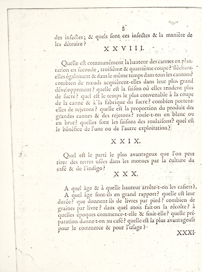 ****+» ■% i,(- /jjji des infectes ; & quels font ces infe&es & la manière de ^ | «*» *•*. â-„ m* . les détruire ? • „ „ ' XXVIII. *« f -/ X Quelle eft communément la hauteur des canntes en plan- tation en fécondé , troiflème de quatrièmecoupe? flochenc- cllcs également de dans le meme temps dans tous les cantons? combien de nœuds acquièrent-elles dans leur plus grand développement ? quelle eft la faifon ou clics rendent plus de lucre ? quel efl: le temps le plus convenable a la coupe de la canne de à la fabrique du fucre? combien portent- elles de rejetons ? quelle efl: la proportion du produit des grandes cannes de des rejetons? roule-t-on en blanc ,ou en brut? quelles font les faifons des roulaifons? quel cil Je bénéfice de l’une ou de l’autre exploitation};• XXIX. Quel efl: le parti le plus avantageux que Ion peut tirer des terres ufées-dans les mornes par la culture du café de de l’indigo ? X X X, ? 4 ». ’ • \ * S * * , * A quel âge & â quelle hauteur arrête-t-on les cafiers?, A quel âge font-ils en grand rapport? quelle eft leur durée? que donnent-ils de livres par pied? combien de graines par livre? dans quel mois fait-on la récolte? a quelles époques commence-t-elle '& finit-elle? quelle pré- paration donne-t-on au café? quelle eft la plus avantageufe pour le commerce <k pour l’ufage ? * - t ■ r - • . XXXI- I