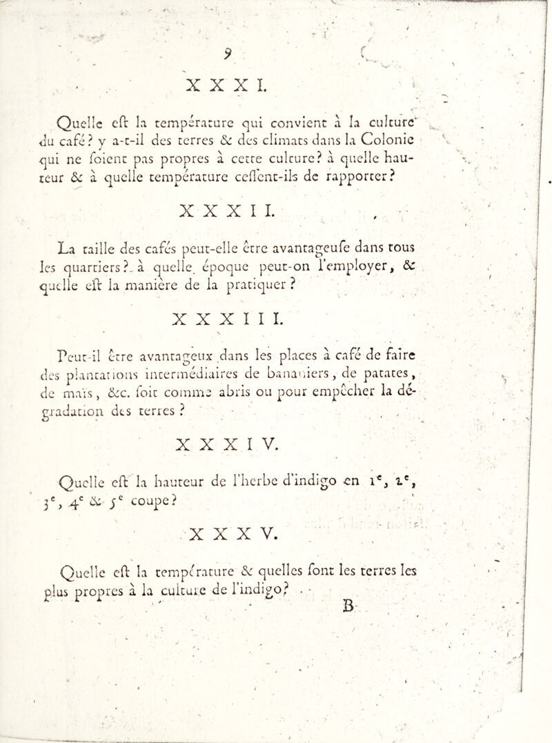 V 4 ' # V; f ■ • XXXI. s Quelle eft la température qui convient à la culture* du café? v a-t-il des terres <Se des climats dans la Colonie qui ne foient pas propres à cetre culcure? à quelle hau- teur ôc à quelle température cèdent-ils de rapporter? XXXII.* , •• . * * ' *\ La taille des cafés peut-elle être avantageufe dans tous les quartiers ?. à quelle époque peut-on i employer, Sc quelle eft la manière de la pratiquer ? XXXIII. * S ' • s V Peut-il être avantageux dans les places à café de faire des plantations intermédiaires de bananiers, de patates, de mais, &c. foit comme abris ou pour empêcher la dé- gradation des terres ? - , , * XXXIV. • k 1 v 0 Quelle effc la hauteur de l’herbe d’indigo en 1e, Ie, 3e, q.c &• ye coupe ? XXXV. î Quelle cft la température & quelles font les terres les plus propres à la culture de 1 indigo? . • B C