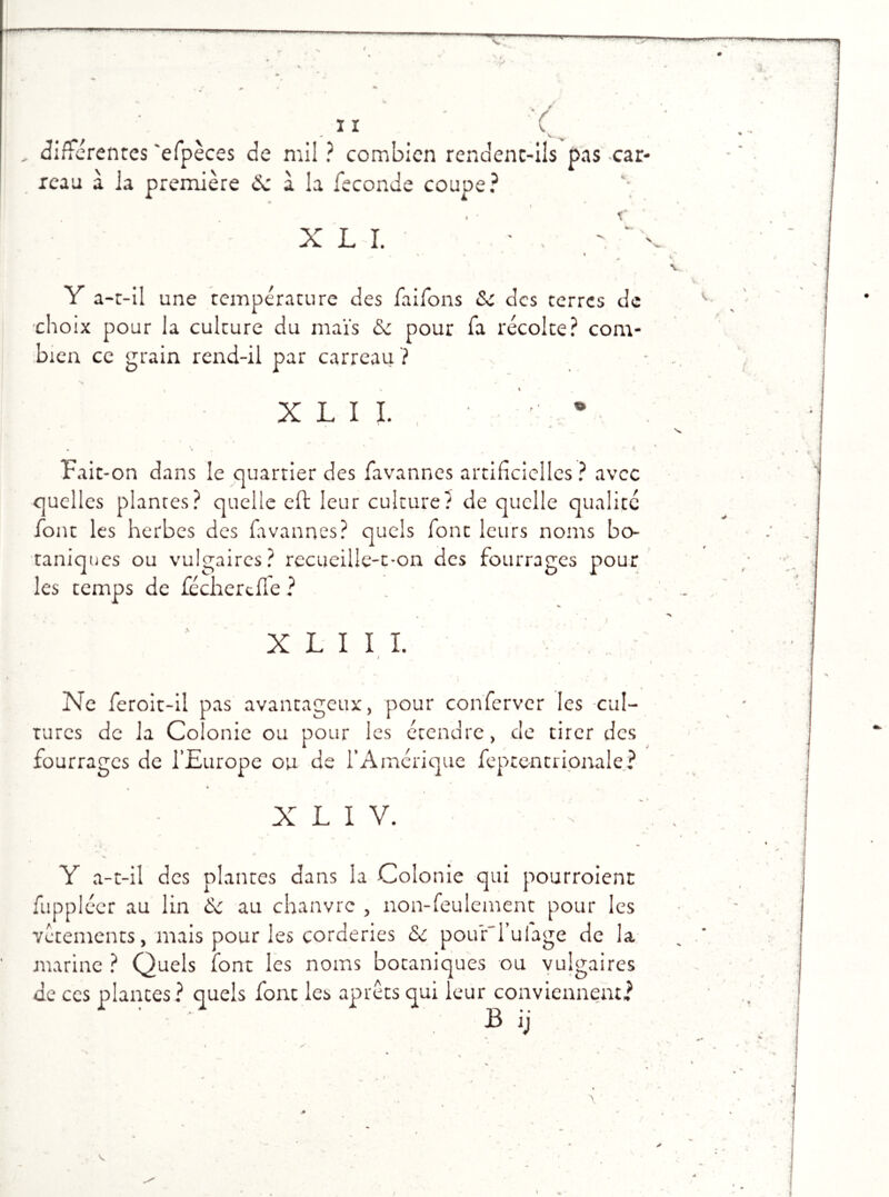 ï I \. , différentes 'efpèces de mil ? combien rendent-ils pas car- reau à la première de à la fécondé coupe? i XL I. ' • . % • % * « ** ^ Y a-t-il une température des faifons <Sc des terres de choix pour la culture du maïs & pour fa récolte? com- bien ce grain rend-il par carreau ? « * % X L I I. • ■ • \ * t Fait-on dans le quartier des favanr.es artificielles? avec quelles plantes? quelle eft leur culture? de quelle qualité font les herbes des favannes? quels font leurs noms bo- taniques ou vulgaires? recueille-t-on des fourrages pour les temps de fécherefle ? . X L I I L v',.. I Ne feroit-il pas avantageux, pour conferver les cul- tures de la Colonie ou pour les étendre, de tirer des fourrages de l’Europe ou de l’Amérique feptentrionale? X L I V. -\ Y a-t-il des plantes dans la Colonie qui pourroient fuppléer au lin au chanvre , non-feulement pour les vêtements, mais pour les corderies <Se pour'l’ulage de la marine ? Quels font les noms botaniques ou vulgaires de ccs plantes? quels font les aprêts qui leur conviennent? B ij