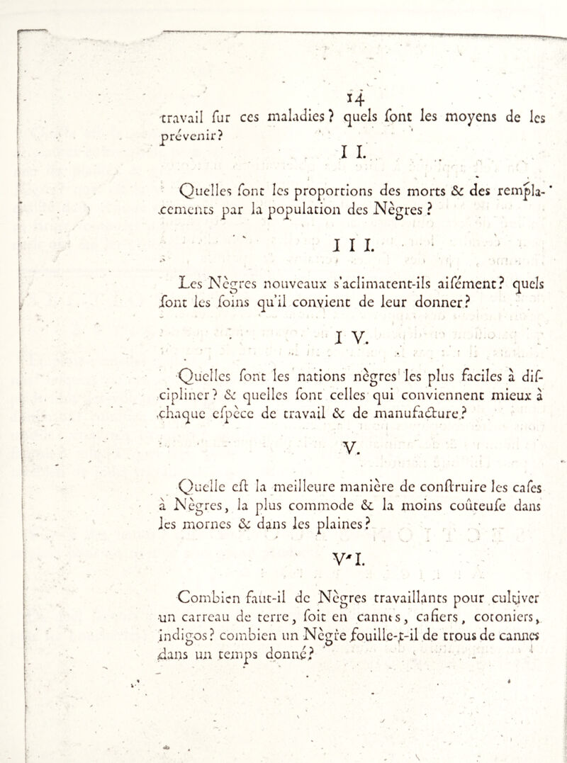 »W *4 travail fur ccs maladies? quels font les moyens de les iré venir? I I. j Quelles font les proportions des morts 6c des remp la- ncements par la population des Nègres ? III. *' . • ■ > ■ ■'''(< - •- Les Nègres nouveaux s’aclimatent-ils aîfément? quels font les foins qu’il convient de leur donner? IV. • . - , ' • ; : .. •Quelles font les nations nègres les plus faciles à dis- cipliner? & quelles font celles qui conviennent mieux à .chaque cfpècc de travail 6c de manufacture? Quelle cft la meilleure manière de conftruire les cafés a Nègres, la plus commode &c la moins coûteufe dans les mornes 6c dans les plaines? . • . ' ' - I , « k. 1 , ... - / ’ V'I. Combien faut-il de Nègres travaillants pour culyvcr un carreau de terre, foit en cannts, ca fiers, cotoniers, indigos? combien un Nègre fouille-jt-il de trous de cannes dans un temps donné? *