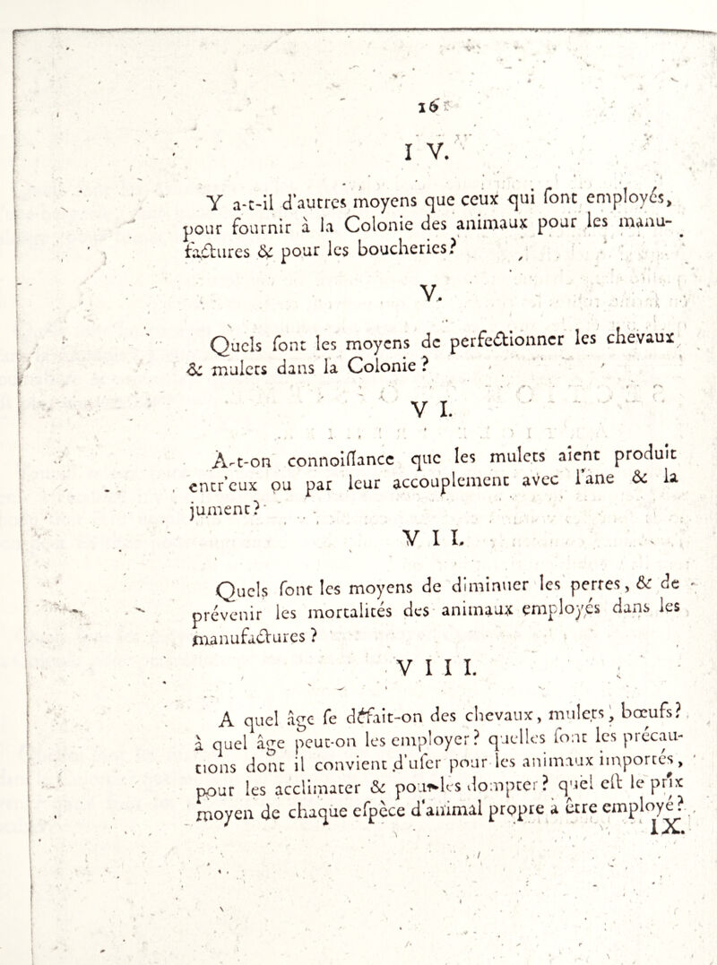 4* s* V + * * -* * V, 16 I V. • * * . ' • ■ ,' < Y a-t-il d'autres moyens que ceux qui font employés, pour tourmr a la Colonie des animaux pour les manu- factures ôc pour les boucheries? / V. * h ♦ % i' i * Quels font les moyens de perfectionner les chevaux & mulets dans la Colonie ? - ' r • «'‘‘s V I. À-t-on connoiflance que les mulets aient produit entr’cux ou par leur accouplement avec i’ane Ôe la iu.ment?' . . . ,  , * I • ' « , N ‘ * V VII. -, \ 4 * - . : . * Quels font les moyens de diminuer les pertes, & de - prévenir les mortalités des animaux employés dans les manufactures ? • v I I I. ; ' - v ^ ‘ l , V. ' . A quel âge fe défait-on des chevaux, mulets, bœufs?, à quel âge peut-on les employer? quelles font les précau- tions donc il convient .d uler pour es animaux importes, pour les acclimater & poulies dompter ? quel elt le prix moyen de chaque efpece d animal prcppre a ocre employé .y v > / ■ , * /*