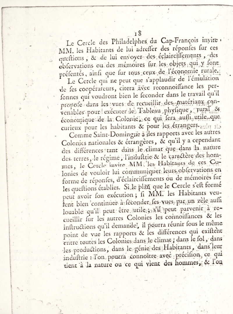 «w~— K-> 18 • Le Cercle des Philadelphcs.' du Cap-François invite • MM. les Habitants de lui adreffer des réponfes fur ces qtfcftions , & de lui envoyer- des-,éçlairciffenvents , -des ebfervations ou des mémoires fur les-,objets iqui^y mrm préfentés, ainfi que fur tous:ceux-de4.éçonqjriùqruraleq Le Cercle qui ne peut que s’applaudir de 1 émulation xle fes coopérareurs, citera .avec reconnoiflance les per- fonnes qui voudront bien le féconder dans le travail qu il profofe 'dans les-'vues: de mcueiJlir^jdesjonaatcriau^^^qn- ■vembles'- pour ! exécuter dei Tableau ^phyfiquç, économique'.ide-La; Colon ieb^f fera, i£uflisutijer:que^ curieux pour les habitants &c pour 'les;(étranger?.w\n jg, Comme Saint-Domingue a 'des rapports avec les autres Colonies nationales &c étrangères, & quil y a cependant des différences'tant dans Je .climat quç;dans :1a nature des- terres,de régime,-l’mduffrie& le caractère des hom: mes, le Cercle invite MMLles. Habitants de ççs. Co- lonies de vouloir lui communiquep.le.ur-s)pbfer;.vations.^en forme de réponfes, d eclairciffements ou de mémoires fur les cueillons établies. Si.le f>l« que le Cercle s cil forme peut avoir fon exécution ; fi MM. les Habitants veu- font bien continuer à.-!féconderi;fes;yues?parriun zele^auti louable: qu’ill peut être,aitile^oWilffpeut parvenir: a 're- cueillir fur les autres Colonies les connoillances &Mes inftruûions qu’il demande? il pourra réunir fous le meme point de vue les rapports & les différences qui exiftenc entre toutes les Colonies:-dans ;le climat,' dans le loi /«ans -les.productions, dans le,génie des{Habitants, dans.leur jnduftne :• d’on, pourra • connoître: avec ; précifioiy, c?: fl01 tient'à la nature ou ce qui vient des hommes,> Ôclofy •* i