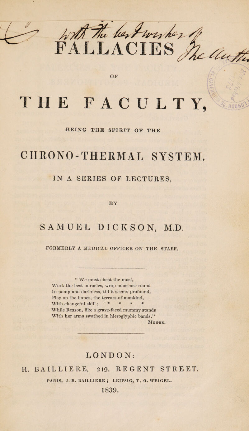 ( FALLACIES OF THE FACULTY, BEING THE SPIRIT OF THE CHRONO-THERMAL SYSTEM. IN A SERIES OF LECTURES, BY SAMUEL DICKSON, M.D. FORMERLY A MEDICAL OFFICER ON THE STAFF. “ We must cheat the most, Work the best miracles, wrap nonsense round In pomp and darkness, till it seems profound, Play on the hopes, the terrors of mankind. With changeful skill ■ * * * * While Reason, like a grave-faced mummy stands With her arms swathed in hieroglyphic bands.” Moore. LONDON: H. BAILLIERE, 219, REGENT STREET. PARIS, J. B. BAILLIERE ; LEIPSIG, T. 0. WEIGEL, 1839.