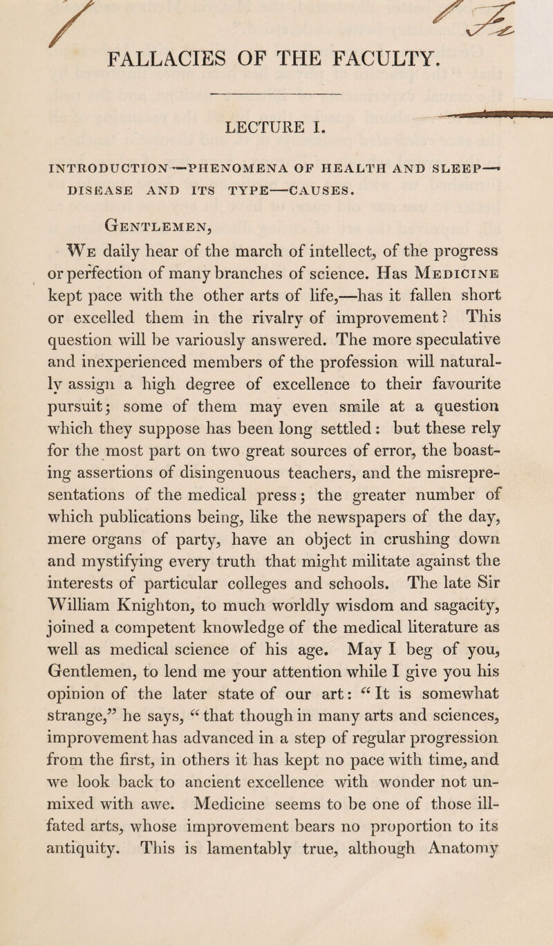 FALLACIES OF THE FACULTY. . i if LECTURE I. INTRODUCTION—PHENOMENA OF HEALTH AND SLEEP—’ DISEASE AND ITS TYPE—CAUSES. Gentlemen, We daily hear of the march of intellect, of the progress or perfection of many branches of science. Has Medicine kept pace with the other arts of life,—has it fallen short or excelled them in the rivalry of improvement ? This question will be variously answered. The more speculative and inexperienced members of the profession will natural¬ ly assign a high degree of excellence to their favourite pursuit; some of them may even smile at a question which they suppose has been long settled: but these rely for the most part on two great sources of error, the boast¬ ing assertions of disingenuous teachers, and the misrepre¬ sentations of the medical press; the greater number of which publications being, like the newspapers of the day, mere organs of party, have an object in crushing down and mystifying every truth that might militate against the interests of particular colleges and schools. The late Sir William Knighton, to much worldly wisdom and sagacity, joined a competent knowledge of the medical literature as well as medical science of his age. May I beg of you, Gentlemen, to lend me your attention while I give you his opinion of the later state of our art: “ It is somewhat strange,” he says, “ that though in many arts and sciences, improvement has advanced in a step of regular progression from the first, in others it has kept no pace with time, and we look back to ancient excellence with wonder not un¬ mixed with awe. Medicine seems to be one of those ill- fated arts, whose improvement bears no proportion to its antiquity. This is lamentably true, although Anatomy