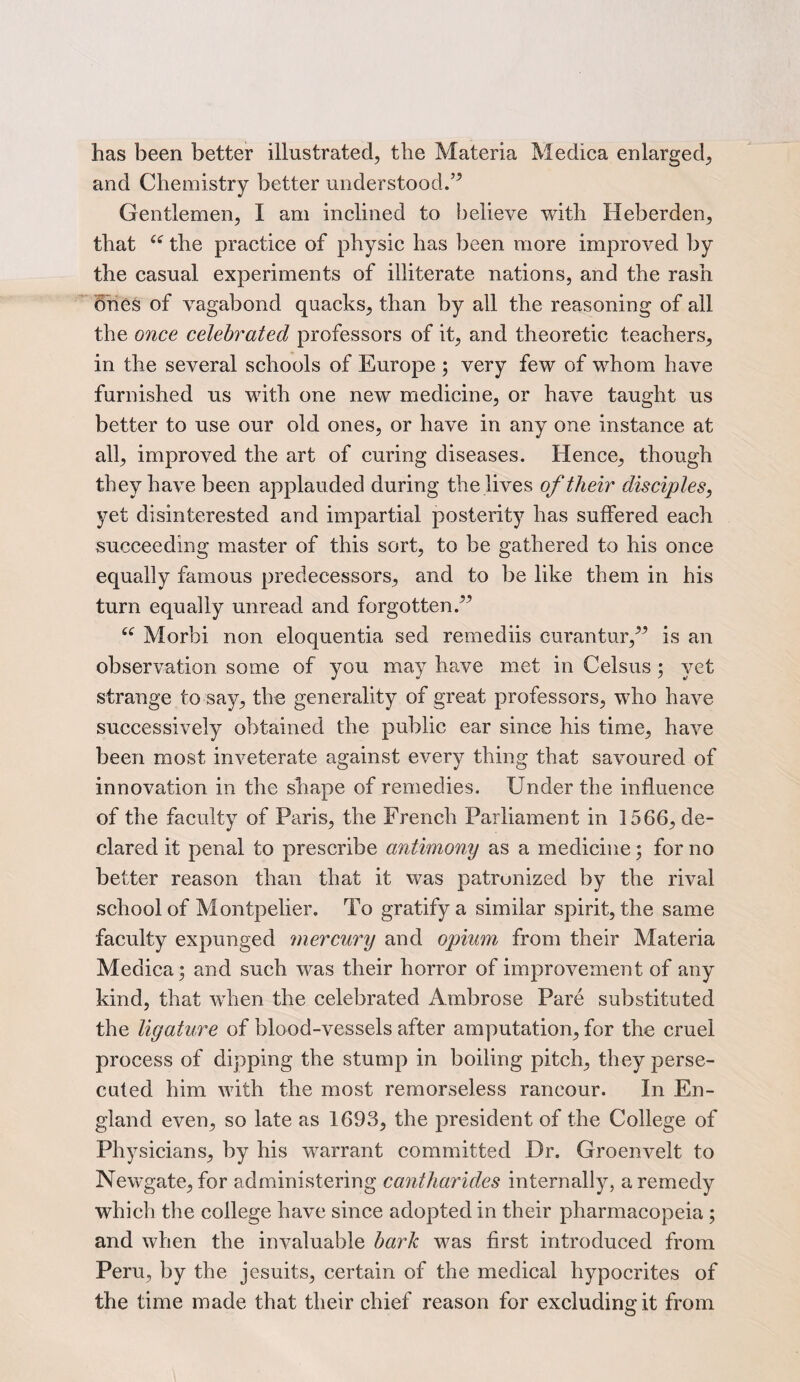 has been better illustrated, the Materia Medica enlarged, and Chemistry better understood.’5 Gentlemen, I am inclined to believe with Heberden, that ce the practice of physic has been more improved by the casual experiments of illiterate nations, and the rash ones of vagabond quacks, than by all the reasoning of all the once celebrated professors of it, and theoretic teachers, in the several schools of Europe ; very few of whom have furnished us with one new medicine, or have taught us better to use our old ones, or have in any one instance at all, improved the art of curing diseases. Hence, though they have been applauded during the lives of their disciples, yet disinterested and impartial posterity has suffered each succeeding master of this sort, to be gathered to his once equally famous predecessors, and to be like them in his turn equally unread and forgotten.” 44 Morhi non eloquentia sed remediis curantur,” is an observation some of you may have met in Celsus; yet strange to say, the generality of great professors, who have successively obtained the public ear since his time, have been most inveterate against every thing that savoured of innovation in the shape of remedies. Under the influence of the faculty of Paris, the French Parliament in 1566, de¬ clared it penal to prescribe antimony as a medicine; for no better reason than that it was patronized by the rival school of Montpelier. To gratify a similar spirit, the same faculty expunged mercury and opium from their Materia Medica; and such was their horror of improvement of any kind, that when the celebrated Ambrose Pare substituted the ligature of blood-vessels after amputation, for the cruel process of dipping the stump in boiling pitch, they perse¬ cuted him with the most remorseless rancour. In En¬ gland even, so late as 1693, the president of the College of Physicians, by his warrant committed Dr. Groenvelt to Newgate, for administering cantharides internally, a remedy which the college have since adopted in their pharmacopeia ; and when the invaluable bark was first introduced from Peru, by the jesuits, certain of the medical hypocrites of the time made that their chief reason for excluding it from